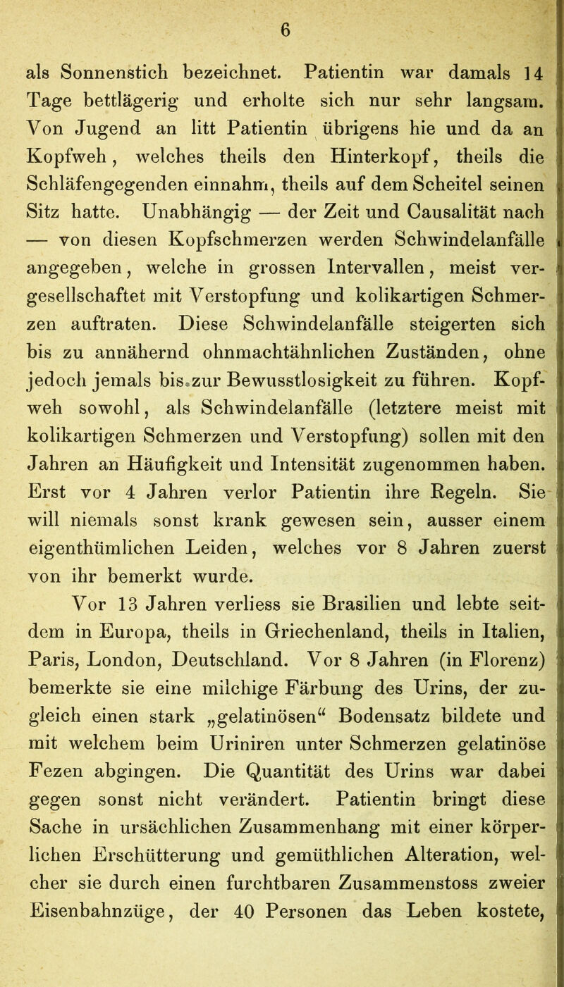 als Sonnenstich bezeichnet. Patientin war damals 14 Tage bettlägerig und erholte sich nur sehr langsam. Von Jugend an litt Patientin übrigens hie und da an Kopfweh, welches theils den Hinterkopf, theils die Schläfengegenden einnahm, theils auf dem Scheitel seinen Sitz hatte. Unabhängig — der Zeit und Causalität nach — von diesen Kopfschmerzen werden Schwindelanfälle angegeben, welche in grossen Intervallen, meist ver- gesellschaftet mit Verstopfung und kolikartigen Schmer- zen auftraten. Diese Schwindelanfälle steigerten sich bis zu annähernd ohnmachtähnlichen Zuständen, ohne jedoch jemals bis*zur Bewusstlosigkeit zu führen. Kopf- weh sowohl, als Schwindelanfälle (letztere meist mit kolikartigen Schmerzen und Verstopfung) sollen mit den Jahren an Häufigkeit und Intensität zugenommen haben. Erst vor 4 Jahren verlor Patientin ihre Regeln. Sie will niemals sonst krank gewesen sein, ausser einem eigenthümlichen Leiden, welches vor 8 Jahren zuerst von ihr bemerkt wurde. Vor 13 Jahren verliess sie Brasilien und lebte seit- dem in Europa, theils in Griechenland, theils in Italien, Paris, London, Deutschland. Vor 8 Jahren (in Florenz) bemerkte sie eine milchige Färbung des Urins, der zu- gleich einen stark „gelatinösen^^ Bodensatz bildete und mit welchem beim Uriniren unter Schmerzen gelatinöse Fezen abgingen. Die Quantität des Urins war dabei gegen sonst nicht verändert. Patientin bringt diese Sache in ursächlichen Zusammenhang mit einer körper- lichen Erschütterung und gemüthlichen Alteration, wel- cher sie durch einen furchtbaren Zusammenstoss zweier Eisenbahnzüge, der 40 Personen das Leben kostete,