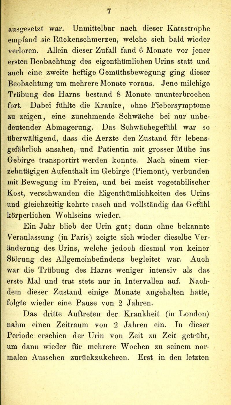 ausgesetzt war. Unmittelbar nach dieser Katastrophe empfand sie Rückenschmerzen, welche sich bald wieder verloren. Allein dieser Zufall fand 6 Monate vor jener ersten Beobachtung des eigenthümlichen Urins statt und auch eine zweite heftige Gemüthsbewegung ging dieser Beobachtung um mehrere Monate voraus. Jene milchige Trübung des Harns bestand 8 Monate ununterbrochen fort. Dabei fühlte die Kranke, ohne Fiebersymptome zu zeigen, eine zunehmende Schwäche bei nur unbe- deutender Abmagerung. Das Schwächegefühl war so überwältigend, dass die Aerzte den Zustand für lebens- gefährlich ansahen, und Patientin mit grosser Mühe ins Gebirge transportirt werden konnte. Nach einem vier- zehntägigen Aufenthalt im Gebirge (Piemont), verbunden mit Bewegung im Freien, und bei meist vegetabilischer Kost, verschwanden die Eigenthümlichkeiten des Urins und gleichzeitig kehrte rasch und vollständig das Gefühl körperlichen Wohlseins wieder. Ein Jahr blieb der Urin gut; dann ohne bekannte Veranlassung (in Paris) zeigte sich wieder dieselbe Ver- änderung des Urins, welche jedoch diesmal von keiner Störung des Allgemeinbefindens begleitet war. Auch war die Trübung des Harns weniger intensiv als das erste Mal und trat stets nur in Intervallen auf. Nach- dem dieser Zustand einige Monate angehalten hatte, folgte wieder eine Pause von 2 Jahren. Das dritte Auftreten der Krankheit (in London) nahm einen Zeitraum von 2 Jahren ein. In dieser Periode erschien der Urin von Zeit zu Zeit getrübt, um dann wieder für mehrere Wochen zu seinem nor- malen Aussehen zurückzukehren. Erst in den letzten