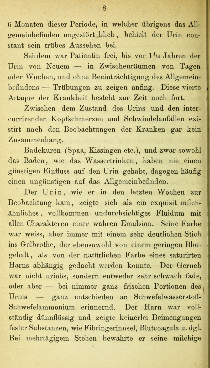 6 Monaten dieser Periode, in welcher übrigens das Alh gemeinbefinden ungestört blieb, behielt der Urin con- stant sein trübes Aussehen bei. Seitdem war Patientin frei, bis vor U/4 Jahren der Urin von Neuem — in Zwischenräumen von Tagen oder Wochen, und ohne Beeinträchtigung des Allgemein- befindens — Trübungen zu zeigen anfing. Diese vierte Attaque der Krankheit besteht zur Zeit noch fort. Zwischen dem Zustand des Urins und den inter- currirenden Kopfschmerzen und Schwindelanfällen exi- stirt nach den Beobachtungen der Kranken gar kein Zusammenhang. Badekuren (Spaa, Kissingen etc.), und zwar sowohl das Baden, wie das Wassertrinken, haben nie einen günstigen Einfluss auf den Urin gehabt, dagegen häufig einen ungünstigen auf das Allgemeinbefinden. Der Urin, wie er in den letzten Wochen zur Beobachtung kam, zeigte sich als ein exquisit milch- ähnliches , vollkommen undurchsichtiges Fluidum mit allen Charakteren einer wahren Emulsion. Seine Farbe war weiss, aber immer mit einem sehr deutlichen Stich ins Gelbrothe, der ebensowohl von einem geringen Blut- gehalt, als von der natürlichen Farbe eines saturirten Harns abhängig gedacht werden konnte. Der Geruch war nicht urinös, sondern entweder sehr schwach fade, oder aber — bei nimmer ganz frischen Portionen des ^ Urins — ganz entschieden an Schwefelwasserstoff- Schwefelammonium erinnernd. Der Harn war voll- ständig dünnflüssig und zeigte keinerlei Beimengungen fester Substanzen, wie Fibringerinnsel, Blutcoagula u. dgl. Bei mehrtägigem Stehen bewahrte er seine milchige