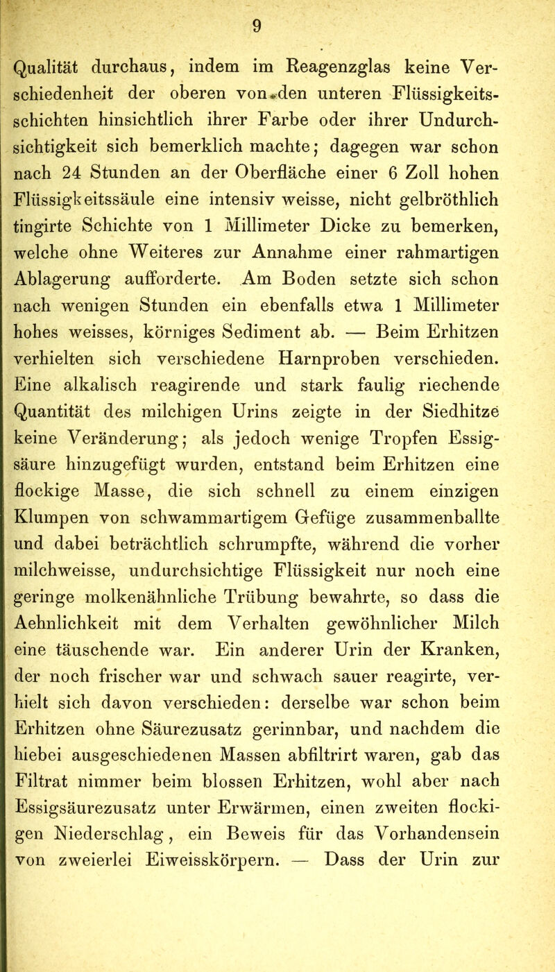 Qualität durchaus, indem im Reagenzglas keine Ver- schiedenheit der oberen von*den unteren Flüssigkeits- schichten hinsichtlich ihrer Farbe oder ihrer Undurch- sichtigkeit sich bemerklich machte; dagegen war schon nach 24 Stunden an der Oberfläche einer 6 Zoll hohen Flüssigkeitssäule eine intensiv weisse, nicht gelbröthlich tingirte Schichte von 1 Millimeter Dicke zu bemerken, welche ohne Weiteres zur Annahme einer rahmartigen Ablagerung aufForderte. Am Boden setzte sich schon nach wenigen Stunden ein ebenfalls etwa 1 Millimeter hohes weisses, körniges Sediment ab. — Beim Erhitzen verhielten sich verschiedene Harnproben verschieden. Eine alkalisch reagirende und stark faulig riechende Quantität des milchigen Urins zeigte in der Siedhitze keine Veränderung; als jedoch wenige Tropfen Essig- säure hinzugefügt wurden, entstand beim Erhitzen eine flockige Masse, die sich schnell zu einem einzigen Klumpen von schwammartigem Gefüge zusammenballte und dabei beträchtlich schrumpfte, während die vorher milchweisse, undurchsichtige Flüssigkeit nur noch eine geringe molkenähnliche Trübung bewahrte, so dass die Aehnlichkeit mit dem Verhalten gewöhnlicher Milch eine täuschende war. Ein anderer Urin der Kranken, der noch frischer war und schwach sauer reagirte, ver- hielt sich davon verschieden: derselbe war schon beim Erhitzen ohne Säurezusatz gerinnbar, und nachdem die hiebei ausgeschiedenen Massen abfiltrirt waren, gab das Filtrat nimmer beim blossen Erhitzen, wohl aber nach Essigsäurezusatz unter Erwärmen, einen zweiten flocki- gen Niederschlag, ein Beweis für das Vorhandensein von zweierlei Eiweisskörpern. — Dass der Urin zur