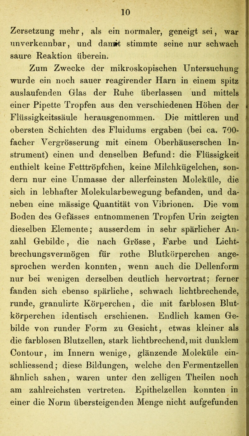 Zersetzung mehr, als ein normaler, geneigt sei, war unverkennbar, und damit stimmte seine nur schwach saure Reaktion überein. Zum Zwecke der mikroskopischen Untersuchung wurde ein noch sauer reagirender Harn in einem spitz auslaufenden Glas der Ruhe überlassen und mittels einer Pipette Tropfen aus den verschiedenen Höhen der Flüssigkeitssäule herausgenommen. Die mittleren und obersten Schichten des Fluidums ergaben (bei ca. 700- facher Vergrösserung mit einem Oberhäuserschen In- strument) einen und denselben Befund: die Flüssigkeit enthielt keine Fetttröpfchen, keine Milchkügelchen, son- dern nur eine Unmasse der allerfeinsten Moleküle, die sich in lebhafter Molekularbewegung befanden, und da- neben eine massige Quantität von Vibrionen. Die vom Boden des Gefässes entnommenen Tropfen Urin zeigten dieselben Elemente; ausserdem in sehr spärlicher An- zahl Gebilde, die nach Grösse, Farbe und Licht- brechungsvermögen für rothe Blutkörperchen ange- sprochen werden konnten, wenn auch die Dellenform nur bei wenigen derselben deutlich hervortrat; ferner fanden sich ebenso spärliche, schwach lichtbrechende, runde, granulirte Körperchen, die mit farblosen Blut- körperchen identisch erschienen. Endlich kamen Ge- bilde von runder Form zu Gesicht, etwas kleiner als die farblosen Blutzellen, stark lichtbrechend, mit dunklem Contour, im Innern wenige, glänzende Moleküle ein- schliessend; diese Bildungen, welche den Fermentzellen ähnlich sahen, waren unter den zelligen Theilen noch am zahlreichsten vertreten. Epithelzellen konnten in einer die Norm übersteigenden Menge nicht aufgefunden