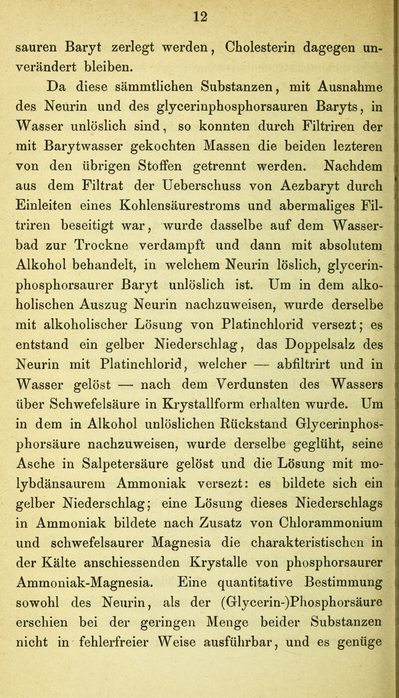 sauren Baryt zerlegt werden, Cholesterin dagegen un- verändert bleiben. Da diese sämmtlichen Substanzen, mit Ausnahme des Neurin und des glycerinphosphorsauren Baryts, in Wasser unlöslich sind, so konnten durch Filtriren der mit Barytwasser gekochten Massen die beiden lezteren von den übrigen Stoffen getrennt werden. Nachdem aus dem Filtrat der Ueberschuss von Aezbaryt durch Einleiten eines Kohlensäurestroms und abermaliges Fil- triren beseitigt war, wurde dasselbe auf dem Wasser- bad zur Trockne verdampft und dann mit absolutem Alkohol behandelt, in welchem Neurin löslich, glycerin- phosphorsaurer Baryt unlöslich ist. Um in dem alko- holischen Auszug Neurin nachzuweisen, wurde derselbe mit alkoholischer Lösung von Platinchlorid versezt; es entstand ein gelber Niederschlag, das Doppelsalz des Neurin mit Platinchlorid, welcher — abfiltrirt und in Wasser gelöst — nach dem Verdunsten des Wassers über Schwefelsäure in Krystallform erhalten wurde. Um in dem in Alkohol unlöslichen Rückstand Glycerinphos- phorsäure nachzuweisen, wurde derselbe geglüht, seine Asche in Salpetersäure gelöst und die Lösung mit mo- lybdänsaurem Ammoniak versezt: es bildete sich ein gelber Niederschlag; eine Lösung dieses Niederschlags in Ammoniak bildete nach Zusatz von Chlorammonium und schwefelsaurer Magnesia die charakteristischen in der Kälte anschiessenden Krystalle von phosphorsaurer Ammoniak-Magnesia. Eine quantitative Bestimmung sowohl des Neurin, als der (Glycerin-)Phosphorsäure erschien bei der geringen Menge beider Substanzen nicht in fehlerfreier Weise ausführbar, und es genüge