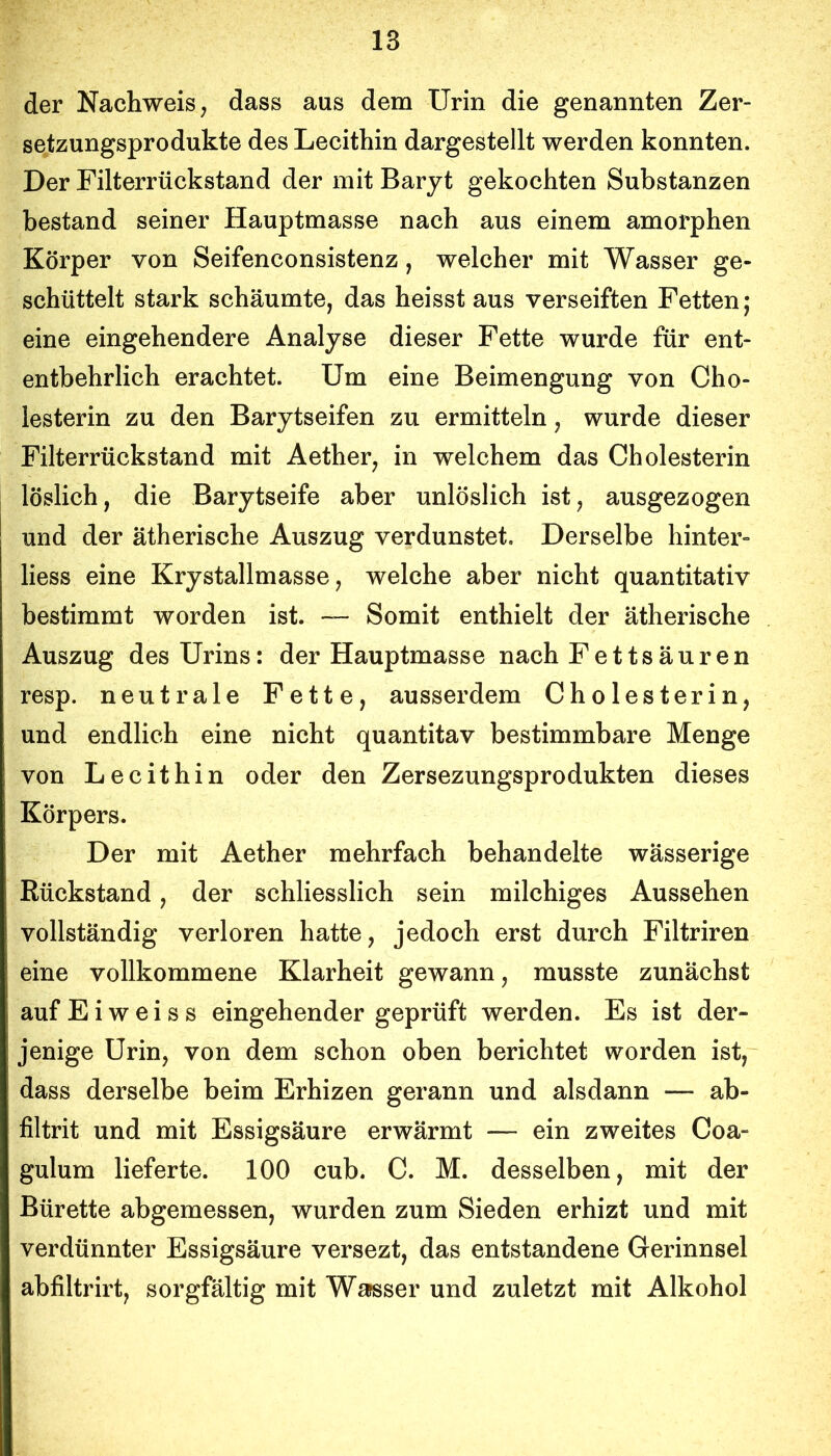 der Nachweis; dass aus dem Urin die genannten Zer- setzungsprodukte des Lecithin dargestellt werden konnten. Der Filterrückstand der mit Baryt gekochten Substanzen bestand seiner Hauptmasse nach aus einem amorphen Körper von Seifenconsistenz, welcher mit Wasser ge- schüttelt stark schäumte, das heisst aus verseiften Fetten; eine eingehendere Analyse dieser Fette wurde für ent- entbehrlich erachtet. Um eine Beimengung von Cho- lesterin zu den Barytseifen zu ermitteln, wurde dieser Filterrückstand mit Aether, in welchem das Cholesterin löslich, die Barytseife aber unlöslich ist, ausgezogen und der ätherische Auszug verdunstet. Derselbe hinter- liess eine Krystallmasse, welche aber nicht quantitativ bestimmt worden ist. — Somit enthielt der ätherische Auszug des Urins: der Hauptmasse nach Fettsäuren resp. neutrale Fette, ausserdem Cholesterin, und endlich eine nicht quantitav bestimmbare Menge von Lecithin oder den Zersezungsprodukten dieses Körpers. Der mit Aether mehrfach behandelte wässerige Rückstand, der schliesslich sein milchiges Aussehen vollständig verloren hatte, jedoch erst durch Filtriren eine vollkommene Klarheit gewann, musste zunächst aufEiweiss eingehender geprüft werden. Es ist der- jenige Urin, von dem schon oben berichtet worden ist, dass derselbe beim Erhizen gerann und alsdann — ab- filtrit und mit Essigsäure erwärmt — ein zweites Coa- gulum lieferte. 100 cub. C. M. desselben, mit der Bürette abgemessen, wurden zum Sieden erhizt und mit verdünnter Essigsäure versezt, das entstandene Gerinnsel abfiltrirt, sorgfältig mit Wasser und zuletzt mit Alkohol