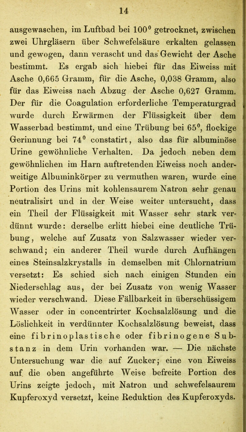 ausgewaschen, im Luftbad bei 100® getrocknet, zwischen zwei Uhrgläsern über Schwefelsäure erkalten gelassen und gewogen, dann verascht und das Gewicht der Asche bestimmt. Es ergab sich hiebei für das Eiweiss mit Asche 0,665 Gramm, für die Asche, 0,038 Gramm, also für das Eiweiss nach Abzug der Asche 0,627 Gramm. Der für die Coagulation erforderliche Temperaturgrad wurde durch Erwärmen der Flüssigkeit über dem Wasserbad bestimmt, und eine Trübung bei 65®, flockige Gerinnung bei 74® constatirt, also das für albuminöse Urine gewöhnliche Verhalten. Da jedoch neben dem gewöhnlichen im Harn auftretenden Eiweiss noch ander- weitige Albuminkörper zu vermuthen waren, wurde eine Portion des Urins mit kohlensaurem Natron sehr genau neutralisirt und in der Weise weiter untersucht, dass ein Theil der Flüssigkeit mit Wasser sehr stark ver- dünnt wurde: derselbe erlitt hiebei eine deutliche Trü- bung, welche auf Zusatz von Salzwasser wieder ver- schwand; ein anderer Theil wurde durch Aufhängen eines Steinsalzkrystalls in demselben mit Chlornatrium versetzt: Es schied sich nach einigen Stunden ein Niederschlag aus, der bei Zusatz von wenig Wasser wieder verschwand. Diese Fällbarkeit in überschüssigem Wasser oder in concentrirter Kochsalzlösung und die Löslichkeit in verdünnter Kochsalzlösung beweist, dass eine fibrinoplastische oder fibrinogene Sub- stanz in dem Urin vorhanden war. — Die nächste Untersuchung war die auf Zucker; eine von Eiweiss auf die oben angeführte Weise befreite Portion des Urins zeigte jedoch, mit Natron und schwefelsaurem Kupferoxyd versetzt, keine Reduktion des Kupferoxyds.