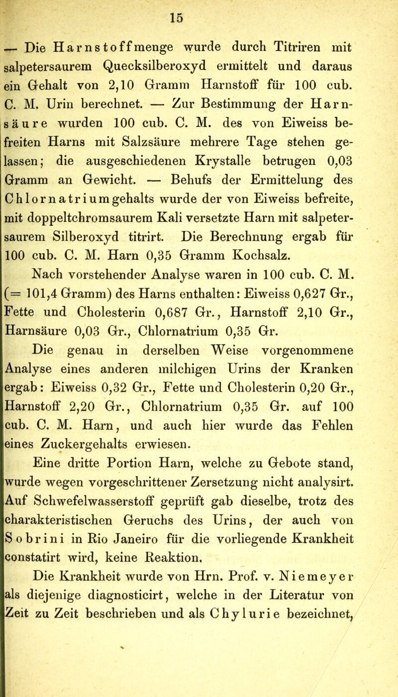 — Die Harns t off menge wurde durch Titriren mit salpetersaurem Quecksilberoxyd ermittelt und daraus ein Gehalt von 2,10 Gramm Harnstoff für 100 cub. C. M. Urin berechnet. — Zur Bestimmung der Harn- säure wurden 100 cub. C. M. des von Eiweiss be- freiten Harns mit Salzsäure mehrere Tage stehen ge- lassen; die ausgeschiedenen Krystalle betrugen 0,03 Gramm an Gewicht. — Behufs der Ermittelung des Chlornatriumgehalts wurde der von Eiweiss befreite, mit doppeltchromsaurem Kali versetzte Harn mit salpeter- saurem Silberoxyd titrirt. Die Berechnung ergab für 100 cub. C. M. Harn 0,35 Gramm Kochsalz. Nach vorstehender Analyse waren in 100 cub. C. M. (= 101,4 Gramm) des Harns enthalten: Eiweiss 0,627 Gr., Fette und Cholesterin 0,687 Gr., Harnstoff 2,10 Gr., Harnsäure 0,03 Gr., Chlornatrium 0,35 Gr. Die genau in derselben Weise vorgenommene Analyse eines anderen milchigen Urins der Kranken ergab: Eiweiss 0,32 Gr., Fette und Cholesterin 0,20 Gr., Harnstoff 2,20 Gr., Chlornatrium 0,35 Gr. auf 100 cub. C. M. Harn, und auch hier wurde das Fehlen eines Zuckergehalts erwiesen. Eine dritte Portion Harn, welche zu Gebote stand, wurde wegen vorgeschrittener Zersetzung nicht analysirt. Auf Schwefelwasserstoff geprüft gab dieselbe, trotz des charakteristischen Geruchs des Urins, der auch von Sobrini in Rio Janeiro für die vorliegende Krankheit constatirt wird, keine Reaktion, Die Krankheit wurde von Hrn. Prof. v. Niemeyer als diejenige diagnosticirt, welche in der Literatur von Zeit zu Zeit beschrieben und als Chylurie bezeichnet,