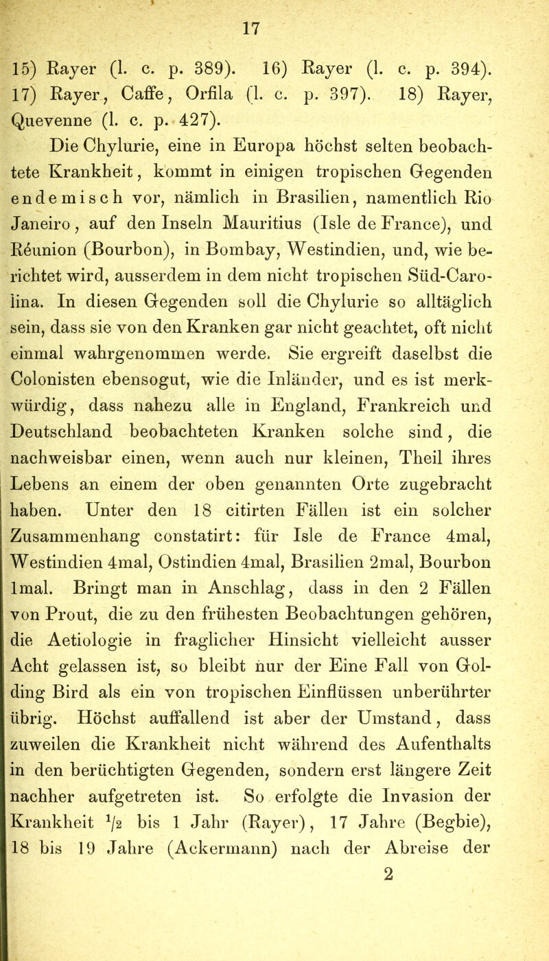 15) Bayer (1. c. p. 389). 16) Bayer (1. c. p. 394). 17) Bayer, Caflfe, Orfila (1. c. p. 397). 18) Bayer, Quevenne (1. c. p. 427). Die Chylurie, eine in Europa höchst selten beobach- tete Krankheit, kommt in einigen tropischen Gegenden endemisch vor, nämlich in Brasilien, namentlich Bio Janeiro, auf den Inseln Mauritius (Isle de France), und B^union (Bourbon), in Bombay, Westindien, und, wie be- richtet wird, ausserdem in dem nicht tropischen Süd-Caro- iina. In diesen Gegenden soll die Chylurie so alltäglich sein, dass sie von den Kranken gar nicht geachtet, oft nicht einmal wahrgenommen werde. Sie ergreift daselbst die Colonisten ebensogut, wie die Inländer, und es ist merk- würdig, dass nahezu alle in England, Frankreich und Deutschland beobachteten Kranken solche sind, die nachweisbar einen, wenn auch nur kleinen, Theil ihres Lebens an einem der oben genannten Orte zugebracht haben. Unter den 18 citirten Fällen ist ein solcher Zusammenhang constatirt: für Isle de France 4mal, Westindien 4mal, Ostindien 4mal, Brasilien 2mal, Bourbon Imal. Bringt man in Anschlag, dass in den 2 Fällen von Prout, die zu den frühesten Beobachtungen gehören, die Aetiologie in fraglicher Hinsicht vielleicht ausser Acht gelassen ist, so bleibt iiur der Eine Fall von Gol- ding Bird als ein von tropischen Einflüssen unberührter übrig. Höchst aufifallend ist aber der Umstand, dass zuweilen die Krankheit nicht während des Aufenthalts in den berüchtigten Gegenden, sondern erst längere Zeit nachher aufgetreten ist. So erfolgte die Invasion der Krankheit ^/2 bis 1 Jahr (Bayer), 17 Jahre (Begbie), 18 bis 19 Jahre (Ackermann) nach der Abreise der 2