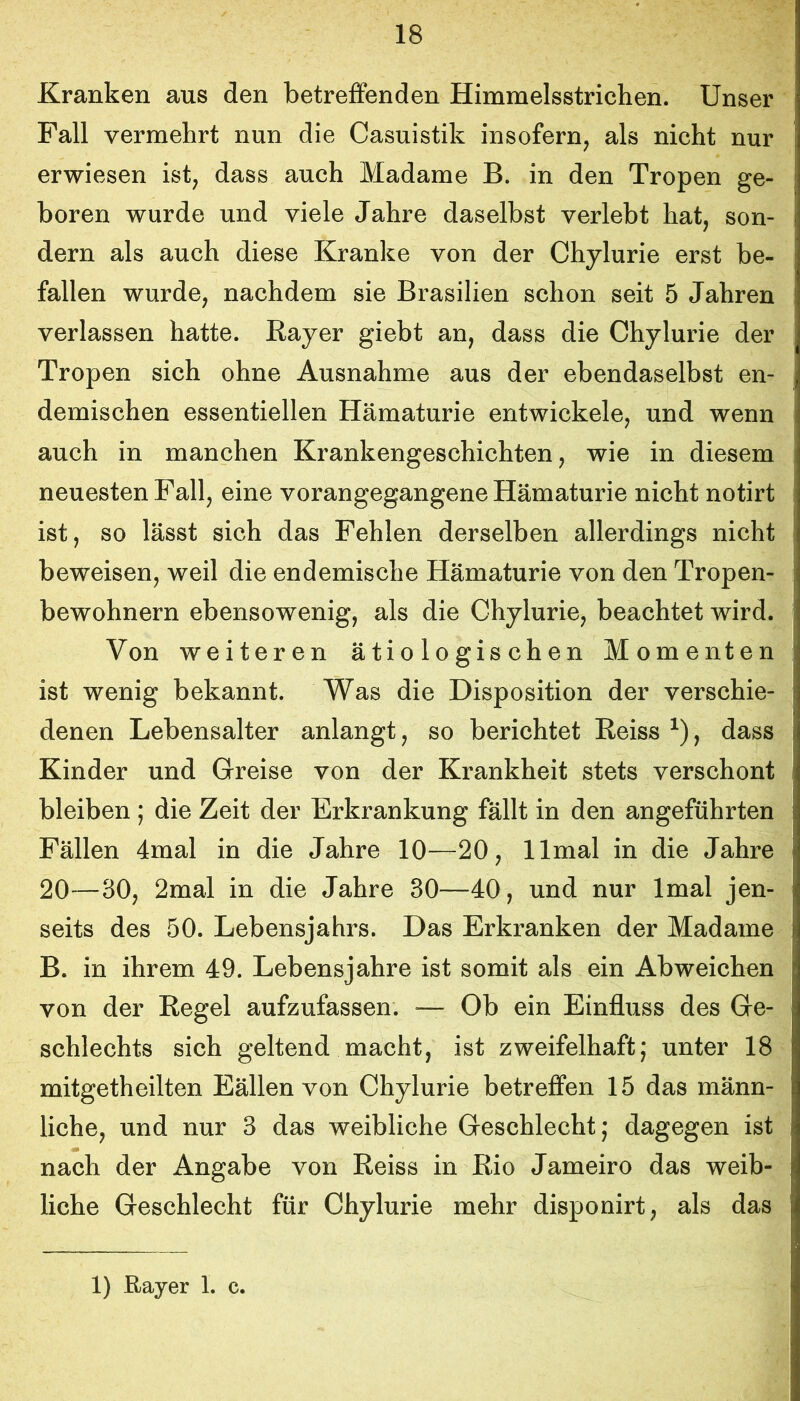 Kranken aus den betreffenden Himmelsstrichen. Unser Fall vermehrt nun die Casuistik insofern^ als nicht nur erwiesen ist; dass auch Madame B. in den Tropen ge- boren wurde und viele Jahre daselbst verlebt hat, son- dern als auch diese Kranke von der Chylurie erst be- fallen wurde, nachdem sie Brasilien schon seit 5 Jahren verlassen hatte. Bayer giebt an, dass die Chylurie der Tropen sich ohne Ausnahme aus der ebendaselbst en- demischen essentiellen Hämaturie entwickele, und wenn auch in manchen Krankengeschichten, wie in diesem neuesten Fall, eine vorangegangene Hämaturie nicht notirt ist, so lässt sich das Fehlen derselben allerdings nicht beweisen, weil die endemische Hämaturie von den Tropen- bewohnern ebensowenig, als die Chylurie, beachtet wird. Von weiteren ätiologischen Momenten ist wenig bekannt. Was die Disposition der verschie- denen Lebensalter anlangt, so berichtet Keiss , dass Kinder und Greise von der Krankheit stets verschont bleiben; die Zeit der Erkrankung fällt in den angeführten Fällen 4mal in die Jahre 10—20, llmal in die Jahre 20—30, 2mal in die Jahre 30—40, und nur Imal jen- seits des 50. Lebensjahrs. Das Erkranken der Madame B. in ihrem 49. Lebensjahre ist somit als ein Abweichen von der Kegel aufzufassen. — Ob ein Einfluss des Ge- schlechts sich geltend macht, ist zweifelhaft; unter 18 mitgetheilten Eällen von Chylurie betreffen 15 das männ- liche, und nur 3 das weibliche Geschlecht; dagegen ist nach der Angabe von Reiss in Rio Jameiro das weib- liche Geschlecht für Chylurie mehr disponirt, als das 1) Rayer 1. c.