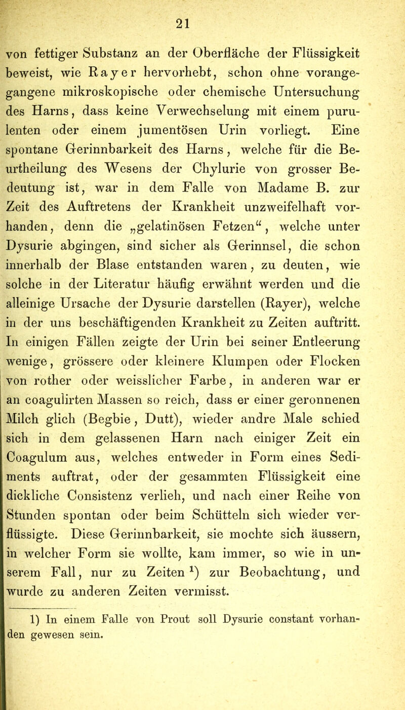 von fettiger Substanz an der Oberfläche der Flüssigkeit beweist, wie Ray er hervorhebt, schon ohne vorange- gangene mikroskopische oder chemische Untersuchung des Harns, dass keine Verwechselung mit einem puru- lenten oder einem jumentösen Urin vorliegt. Eine spontane Gerinnbarkeit des Harns, welche für die Be- urtheilung des Wesens der Chylurie von grosser Be- deutung ist, war in dem Falle von Madame B. zur Zeit des Auftretens der Krankheit unzweifelhaft vor- handen, denn die „gelatinösen Fetzenwelche unter Dysurie abgingen, sind sicher als Gerinnsel, die schon innerhalb der Blase entstanden waren, zu deuten, wie solche in der Literatur häufig erwähnt werden und die alleinige Ursache der Dysurie darstellen (Bayer), welche in der uns beschäftigenden Krankheit zu Zeiten auftritt. In einigen Fällen zeigte der Urin bei seiner Entleerung wenige, grössere oder kleinere Klumpen oder Flocken von rother oder weisslicher Farbe, in anderen war er an coagulirten Massen so reich, dass er einer geronnenen Milch glich (Begbie, Dutt), wieder andre Male schied sich in dem gelassenen Harn nach einiger Zeit ein Coagulum aus, welches entweder in Form eines Sedi- ments auftrat, oder der gesammten Flüssigkeit eine dickliche Consistenz verlieh, und nach einer Reihe von Stunden spontan oder beim Schütteln sich wieder ver- flüssigte. Diese Gerinnbarkeit, sie mochte sich äussern, in welcher Form sie wollte, kam immer, so wie in un- serem Fall, nur zu Zeiten^) zur Beobachtung, und wurde zu anderen Zeiten vermisst. 1) In einem Falle von Front soll Dysurie constant vorhan- den gewesen sein.