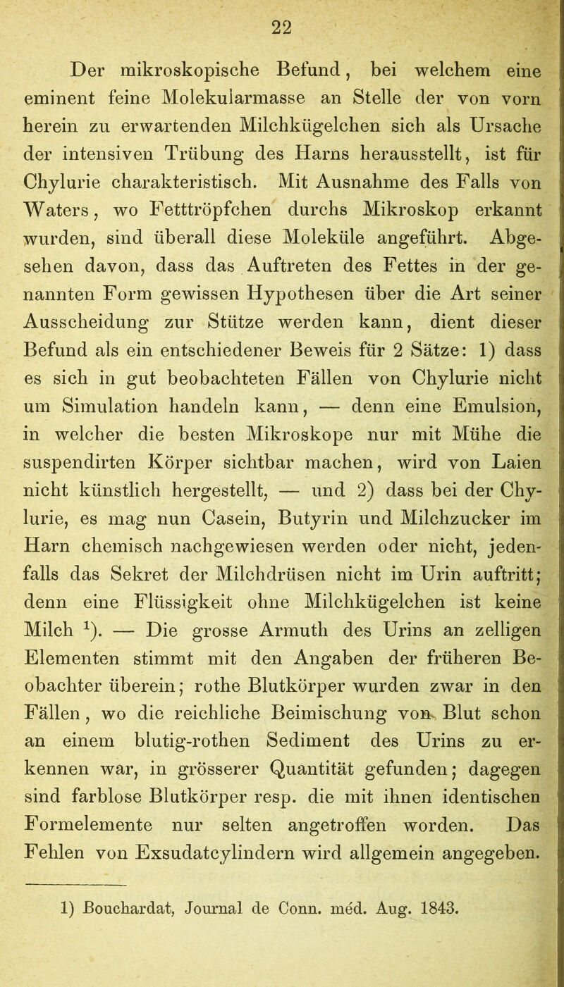 Der mikroskopische Befund, bei welchem eine eminent feine Molekularmasse an Stelle der von vorn herein zu erwartenden Milchkügelchen sich als Ursache der intensiven Trübung des Harns herausstellt, ist für Chylurie charakteristisch. Mit Ausnahme des Falls von Waters, wo Fetttröpfchen durchs Mikroskop erkannt wurden, sind überall diese Moleküle angeführt. Abge- sehen davon, dass das Auftreten des Fettes in der ge- nannten Form gewissen Hypothesen über die Art seiner Ausscheidung zur Stütze werden kann, dient dieser Befund als ein entschiedener Beweis für 2 Sätze: 1) dass es sich in gut beobachteten Fällen von Chylurie nicht um Simulation handeln kann, — denn eine Emulsion, in welcher die besten Mikroskope nur mit Mühe die suspendirten Körper sichtbar machen, wird von Laien nicht künstlich hergestellt, — und 2) dass bei der Chy- lurie, es mag nun Casein, Butyrin und Milchzucker im Harn chemisch nachgewiesen werden oder nicht, jeden- falls das Sekret der Milchdrüsen nicht im Urin auftritt; denn eine Flüssigkeit ohne Milchkügelchen ist keine Milch ^). — Die grosse Armuth des Urins an zelligen Elementen stimmt mit den Angaben der früheren Be- obachter überein; rothe Blutkörper wurden zwar in den Fällen, wo die reichliche Beimischung vom Blut schon an einem blutig-rothen Sediment des Urins zu er- kennen war, in grösserer Quantität gefunden; dagegen sind farblose Blutkörper resp. die mit ihnen identischen Formelemente nur selten angetroffen worden. Das Fehlen von Exsudatcylindern wird allgemein angegeben. 1) ßouchardat, Journal de Gönn. med. Aug. 1843.