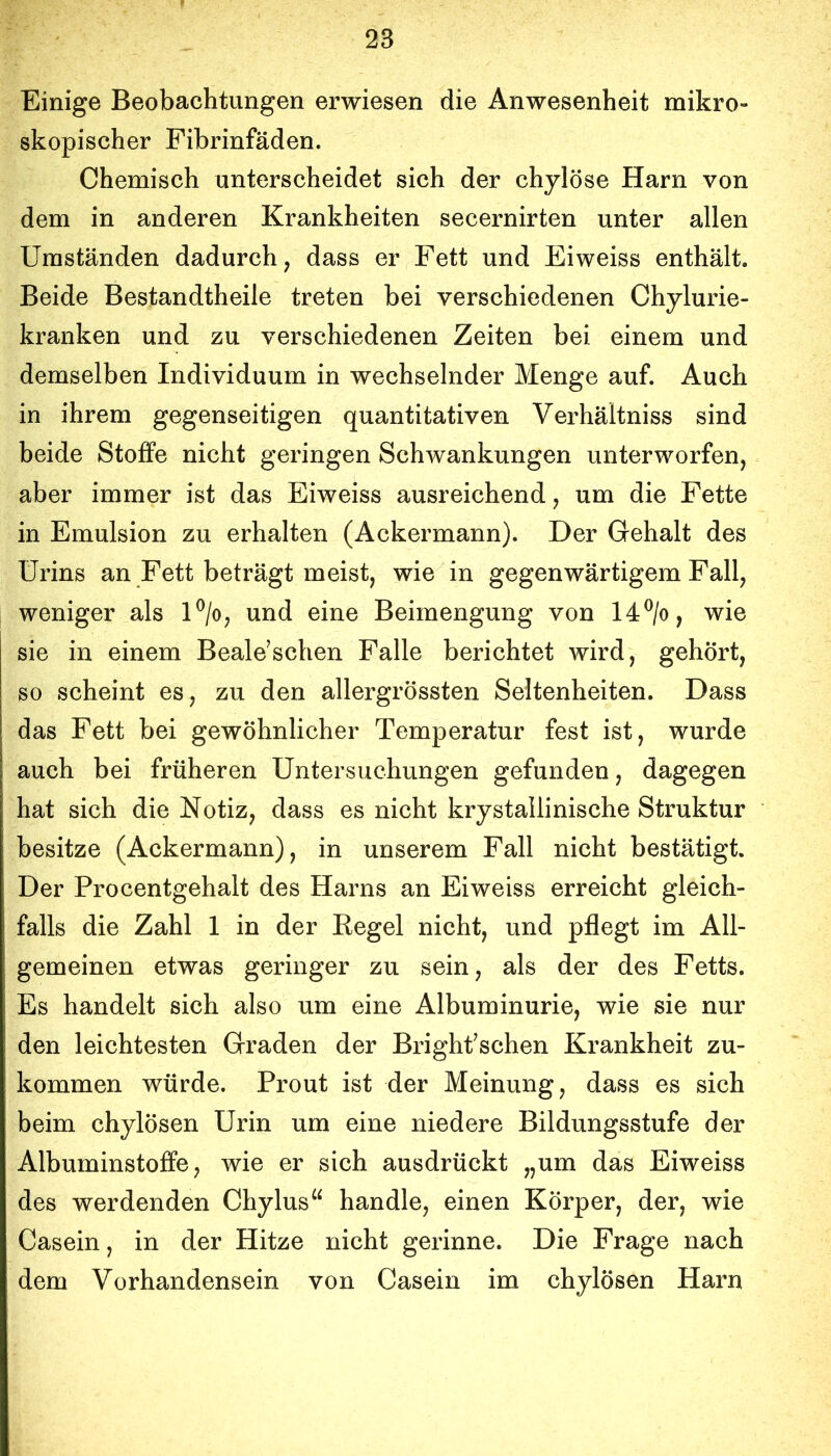 Einige Beobachtungen erwiesen die Anwesenheit mikro- skopischer Fibrinfäden. Chemisch unterscheidet sich der chylöse Harn von dem in anderen Krankheiten secernirten unter allen Umständen dadurch, dass er Fett und Eiweiss enthält. Beide Bestandtheile treten bei verschiedenen Chylurie- kranken und zu verschiedenen Zeiten bei einem und demselben Individuum in wechselnder Menge auf. Auch in ihrem gegenseitigen quantitativen Verhältniss sind beide Stoffe nicht geringen Schwankungen unterworfen, aber immer ist das Eiweiss ausreichend, um die Fette in Emulsion zu erhalten (Ackermann). Der Gehalt des Urins an Fett beträgt meist, wie in gegenwärtigem Fall, weniger als U/o, und eine Beimengung von 14®/o, wie sie in einem Beale^schen Falle berichtet wird, gehört, so scheint es, zu den allergrössten Seltenheiten. Dass das Fett bei gewöhnlicher Temperatur fest ist, wurde auch bei früheren Untersuchungen gefunden, dagegen hat sich die Notiz, dass es nicht krystallinische Struktur besitze (Ackermann), in unserem Fall nicht bestätigt. Der Procentgehalt des Harns an Eiweiss erreicht gleich- falls die Zahl 1 in der Eegel nicht, und pflegt im All- gemeinen etwas geringer zu sein, als der des Fetts. Es handelt sich also um eine Albuminurie, wie sie nur den leichtesten Graden der Brighfschen Krankheit zu- kommen würde. Prout ist der Meinung, dass es sich beim chylösen Urin um eine niedere Bildungsstufe der Albuminstoffe, wie er sich ausdrückt „um das Eiweiss des werdenden Chylus“ handle, einen Körper, der, wie Casein, in der Hitze nicht gerinne. Die Frage nach dem Vorhandensein von Casein im chylösen Harn