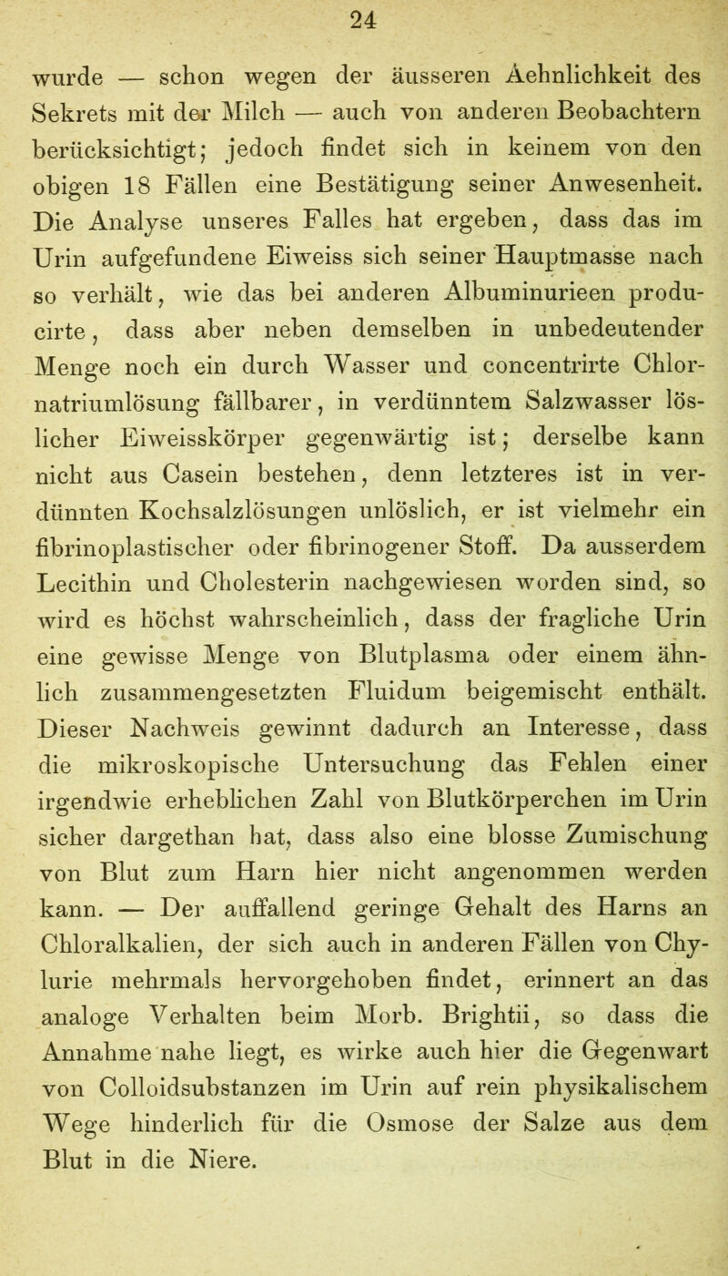 wurde — schon wegen der äusseren Äehnlichkeit des Sekrets mit de-r Milch — auch von anderen Beobachtern berücksichtigt; jedoch findet sich in keinem von den obigen 18 Fällen eine Bestätigung seiner Anwesenheit. Die Analyse unseres Falles hat ergeben, dass das im Urin aufgefundene Eiweiss sich seiner Hauptmasse nach so verhält, wie das bei anderen Albuminurieen produ- cirte, dass aber neben demselben in unbedeutender Menge noch ein durch Wasser und concentrirte Chlor- natriumlösung fällbarer, in verdünntem Salzwasser lös- licher Eiweisskörper gegenwärtig ist; derselbe kann nicht aus Casein bestehen, denn letzteres ist in ver- dünnten Kochsalzlösungen unlöslich, er ist vielmehr ein fibrinoplastischer oder fibrinogener Stoff. Da ausserdem Lecithin und Cholesterin nachgewiesen worden sind, so wird es höchst wahrscheinlich, dass der fragliche Urin eine gewisse Menge von Blutplasma oder einem ähn- lich zusammengesetzten Fluidum beigemischt enthält. Dieser Nachweis gewinnt dadurch an Interesse, dass die mikroskopische Untersuchung das Fehlen einer irgendwie erheblichen Zahl von Blutkörperchen im Urin sicher dargethan hat, dass also eine blosse Zumischung von Blut zum Harn hier nicht angenommen werden kann. — Der auffallend geringe Gehalt des Harns an Chloralkalien, der sich auch in anderen Fällen von Chy- lurie mehrmals hervorgehoben findet, erinnert an das analoge Verhalten beim Morb. Brightii, so dass die Annahme nahe liegt, es wirke auch hier die Gegenwart von Colloidsubstanzen im Urin auf rein physikalischem Wege hinderlich für die Osmose der Salze aus dem Blut in die Niere.