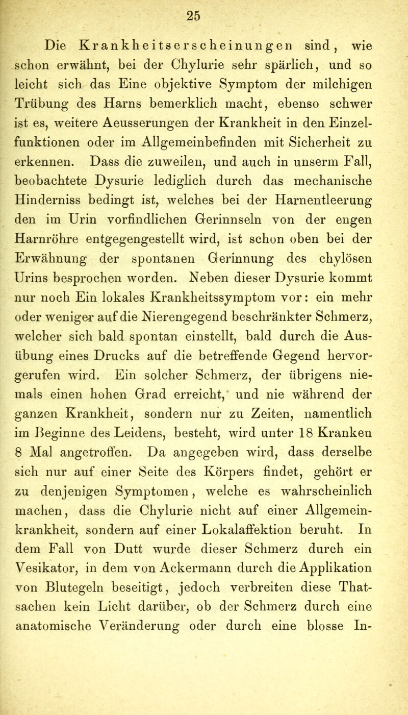 Die Krankheitserscheinungen sind, wie schon erwähnt, bei der Chylurie sehr spärlich, und so leicht sich das Eine objektive Symptom der milchigen Trübung des Harns bemerklich macht, ebenso schwer ist es, weitere Aeusserungen der Krankheit in den Einzel- funktionen oder im Allgemeinbefinden mit Sicherheit zu erkennen. Dass die zuweilen, und auch in unserm Fall, beobachtete Dysurie ledighch durch das mechanische Hinderniss bedingt ist, welches bei der Harnentleerung den im Urin vorfindlichen Gerinnseln von der engen Harnröhre entgegengestellt wird, ist schon oben bei der Erwähnung der spontanen Gerinnung des chylösen Urins besprochen worden. Neben dieser Dysurie kommt nur noch Ein lokales Krankheitssymptom vor: ein mehr oder weniger auf die Nierengegend beschränkter Schmerz, welcher sich bald spontan einstellt, bald durch die Aus- übung eines Drucks auf die betreffende Gegend hervor- gerufen wird. Ein solcher Schmerz, der übrigens nie- mals einen hohen Grad erreicht,' und nie während der ganzen Krankheit, sondern nur zu Zeiten, namentlich im Beginne des Leidens, besteht, wird unter 18 Kranken 8 Mal angetroffen. Da angegeben wird, dass derselbe sich nur auf einer Seite des Körpers findet, gehört er zu denjenigen Symptomen, welche es wahrscheinlich machen, dass die Chylurie nicht auf einer Allgemein- krankheit, sondern auf einer Lokalaffektion beruht. In dem Fall von Dutt wurde dieser Schmerz durch ein Vesikator, in dem von Ackermann durch die Applikation von Blutegeln beseitigt, jedoch verbreiten diese That- sachen kein Licht darüber, ob der Schmerz durch eine anatomische Veränderung oder durch eine blosse In-