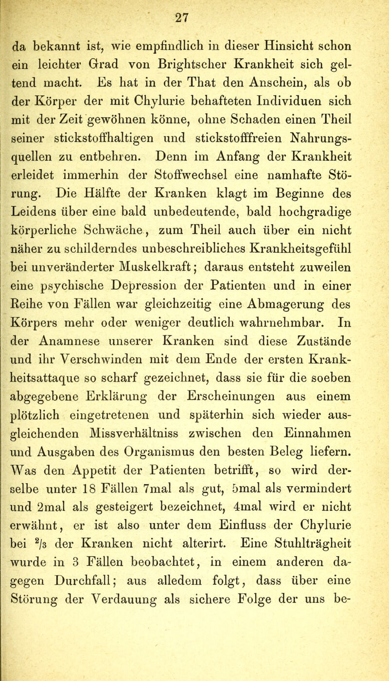 da bekannt ist^ wie empfindlich in dieser Hinsicht schon ein leichter Grad von Brightscher Krankheit sich gel- tend macht. Es hat in der That den Anschein, als ob der Körper der mit Chylurie behafteten Individuen sich mit der Zeit gewöhnen könne, ohne Schaden einen Theil seiner stickstoffhaltigen und stickstofffreien Nahrungs- quellen zu entbehren. Denn im Anfang der Krankheit erleidet immerhin der Stoffwechsel eine namhafte Stö- rung. Die Hälfte der Kranken klagt im Beginne des Leidens über eine bald unbedeutende, bald hochgradige körperliche Schwäche , zum Theil auch über ein nicht näher zu schilderndes unbeschreibliches Krankheitsgefühl bei unveränderter Muskelkraft; daraus entsteht zuweilen eine psychische Depression der Patienten und in einer Reihe von Fällen war gleichzeitig eine Abmagerung des Körpers mehr oder weniger deutlich wahrnehmbar. In der Anamnese unserer Kranken sind diese Zustände und ihr Verschwinden mit dem Ende der ersten Krank- heitsattaque so scharf gezeichnet, dass sie für die soeben abgegebene Erklärung der Erscheinungen aus einem plötzlich eingetretenen und späterhin sich wieder aus- gleichenden Missverhältniss zwischen den Einnahmen und Ausgaben des Organismus den besten Beleg liefern. Was den Appetit der Patienten betrifft, so wird der- selbe unter 18 Fällen 7mal als gut, 5mal als vermindert und 2mal als gesteigert bezeichnet, 4mal wird er nicht erwähnt, er ist also unter dem Einfluss der Chylurie bei ^/3 der Kranken nicht alterirt. Eine Stuhlträgheit wurde in 3 Fällen beobachtet, in einem anderen da- gegen Durchfall; aus alledem folgt, dass über eine Störung der Verdauung als sichere Folge der uns be-