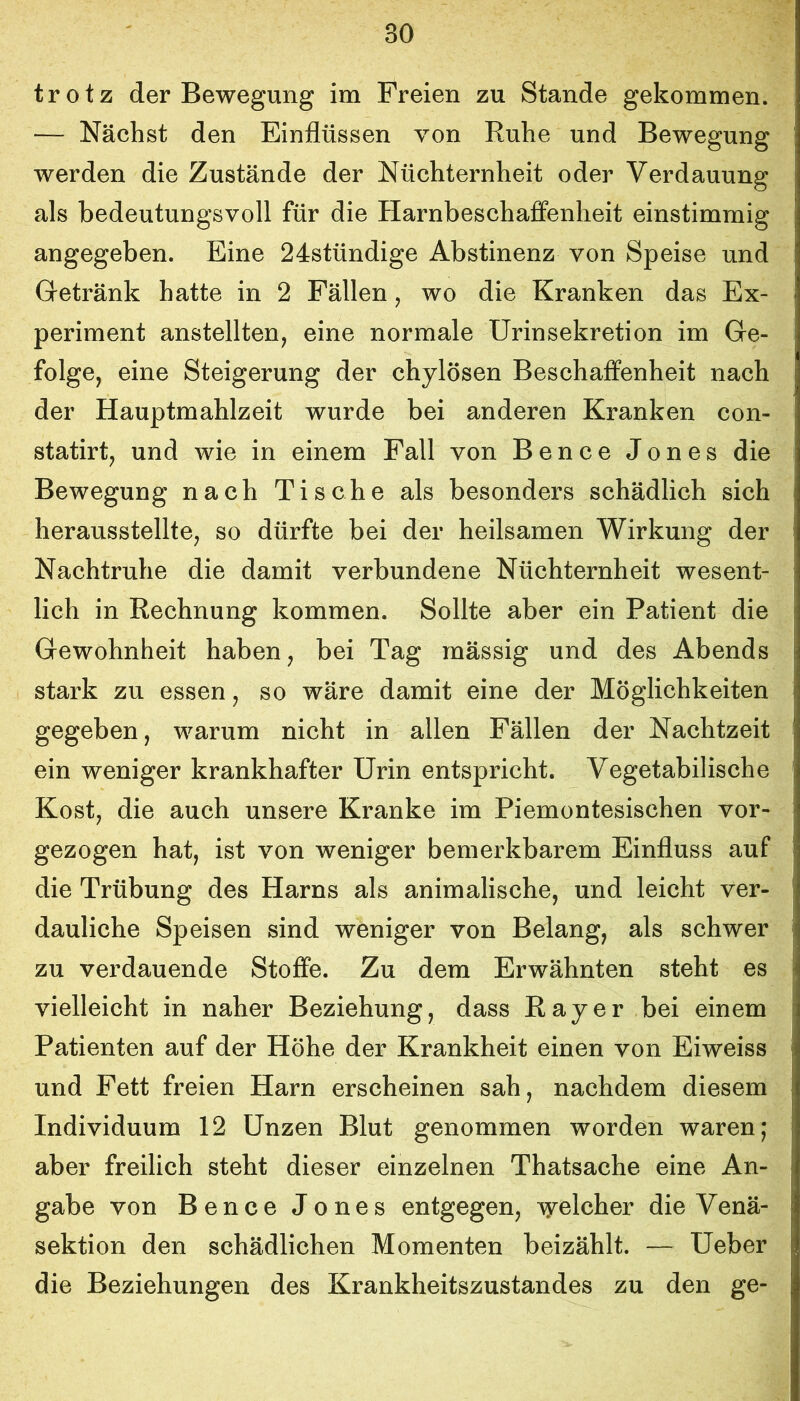 trotz der Bewegung im Freien zu Stande gekommen. — Nächst den Einflüssen von Ruhe und Bewegung werden die Zustände der Nüchternheit oder Verdauung als bedeutungsvoll für die Harnbeschaffenheit einstimmig angegeben. Eine 24stündige Abstinenz von Speise und Getränk hatte in 2 Fällen, wo die Kranken das Ex- periment anstellten, eine normale ürinsekretion im Ge- folge, eine Steigerung der chylösen Beschaffenheit nach der Hauptmahlzeit wurde bei anderen Kranken con- statirt, und wie in einem Fall von Bence Jones die Bewegung nach Tische als besonders schädlich sich herausstellte, so dürfte bei der heilsamen Wirkung der Nachtruhe die damit verbundene Nüchternheit wesent- lich in Rechnung kommen. Sollte aber ein Patient die Gewohnheit haben, bei Tag rnässig und des Abends stark zu essen, so wäre damit eine der Möglichkeiten gegeben, warum nicht in allen Fällen der Nachtzeit ein weniger krankhafter Urin entspricht. Vegetabilische Kost, die auch unsere Kranke im Piemontesischen vor- gezogen hat, ist von weniger bemerkbarem Einfluss auf die Trübung des Harns als animalische, und leicht ver- dauliche Speisen sind weniger von Belang, als schwer zu verdauende Stoffe. Zu dem Erwähnten steht es vielleicht in naher Beziehung, dass Ray er bei einem Patienten auf der Höhe der Krankheit einen von Eiweiss und Fett freien Harn erscheinen sah, nachdem diesem Individuum 12 Unzen Blut genommen worden waren; aber freilich steht dieser einzelnen Thatsache eine An- gabe von Bence Jones entgegen, lyelcher die Venä- sektion den schädlichen Momenten beizählt. — Ueber die Beziehungen des Krankheitszustandes zu den ge-