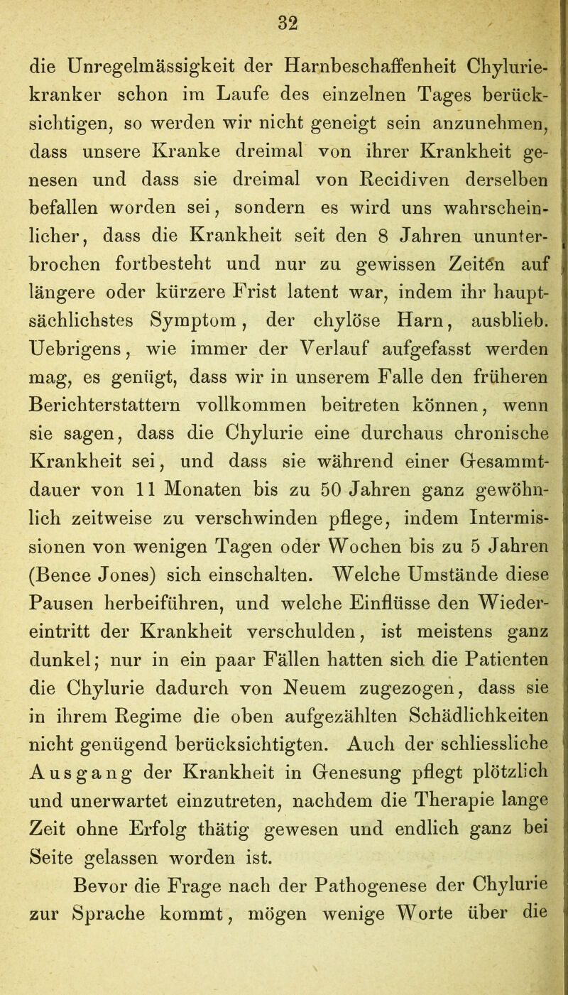 die Unregelmässigkeit der Harnbeschaffenheit Chylurie- kranker schon im Laufe des einzelnen Tages berück- sichtigen, so werden wir nicht geneigt sein anzunehmen, dass unsere Kranke dreimal von ihrer Krankheit ge- nesen und dass sie dreimal von Eecidiven derselben befallen worden sei, sondern es wird uns wahrschein- licher, dass die Krankheit seit den 8 Jahren ununter- brochen fortbesteht und nur zu gewissen Zeiten auf längere oder kürzere Frist latent war, indem ihr haupt- sächlichstes Symptom, der chylöse Harn, ausblieb. Uebrigens, wie immer der Verlauf aufgefasst werden mag, es genügt, dass wir in unserem Falle den früheren Berichterstattern vollkommen beitreten können, wenn sie sagen, dass die Chylurie eine durchaus chronische Krankheit sei, und dass sie während einer Gesammt- dauer von 11 Monaten bis zu 50 Jahren ganz gewöhn- lich zeitweise zu verschwinden pflege, indem Intermis- sionen von wenigen Tagen oder Wochen bis zu 5 Jahren (Bence Jones) sich einschalten. Welche Umstände diese Pausen herbeiführen, und welche Einflüsse den Wieder- eintritt der Krankheit verschulden, ist meistens ganz dunkel; nur in ein paar Fällen hatten sich die Patienten die Chylurie dadurch von Neuem zugezogen, dass sie in ihrem Regime die oben aufgezählten Schädlichkeiten nicht genügend berücksichtigten. Auch der schliessliche Ausgang der Krankheit in Genesung pflegt plötzlich und unerwartet einzutreten, nachdem die Therapie lange Zeit ohne Erfolg thätig gewesen und endlich ganz bei Seite gelassen worden ist. Bevor die Frage nach der Pathogenese der Chylurie zur Sprache kommt, mögen wenige Worte über die