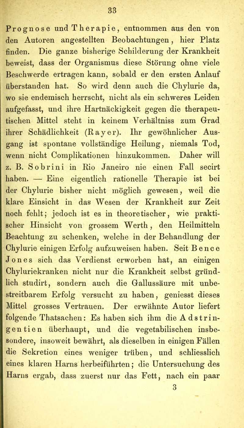 Prognose und Therapie, entnommen aus den von den Autoren angestellten Beobachtungen, hier Platz finden. Die ganze bisherige Schilderung der Krankheit beweist, dass der Organismus diese Störung ohne viele Beschwerde ertragen kann, sobald er den ersten Anlauf überstanden hat. So wird denn auch die Chylurie da, wo sie endemisch herrscht, nicht als ein schweres Leiden aufgefasst, und ihre Hartnäckigkeit gegen die therapeu- tischen Mittel steht in keinem Verhältniss zum Grad ihrer Schädlichkeit (Bayer). Ihr gewöhnlicher Aus- gang ist spontane vollständige Heilung, niemals Tod, wenn nicht Complikationen hinzukommen. Daher will z. B. Sobrini in Bio Janeiro nie einen Fall secirt haben. — Eine eigentlich rationelle Therapie ist bei der Chylurie bisher nicht möglich gewesen, weil die klare Einsicht in das Wesen der Krankheit zur Zeit noch fehlt; jedoch ist es in theoretischer, wie prakti- scher Hinsicht von grossem Werth, den Heilmitteln Beachtung zu schenken, welche in der Behandlung der Chylurie einigen Erfolg aufzuweisen haben. Seit B e n c e Jones sich das Verdienst erworben hat, an einigen Chyluriekranken nicht nur die Krankheit selbst gründ- lich studirt, sondern auch die Gallussäure mit unbe- streitbarem Erfolg versucht zu haben, geniesst dieses Mittel grosses Vertrauen. Der erwähnte Autor liefert folgende Thatsachen: Es haben sich ihm dieAdstrin- gentien überhaupt, und die vegetabilischen insbe- sondere, insoweit bewährt, als dieselben in einigen Fällen die Sekretion eines weniger trüben, und schliesslich eines klaren Harns herbeiführten; die Untersuchung des Harns ergab, dass zuerst nur das Fett, nach ein paar 3