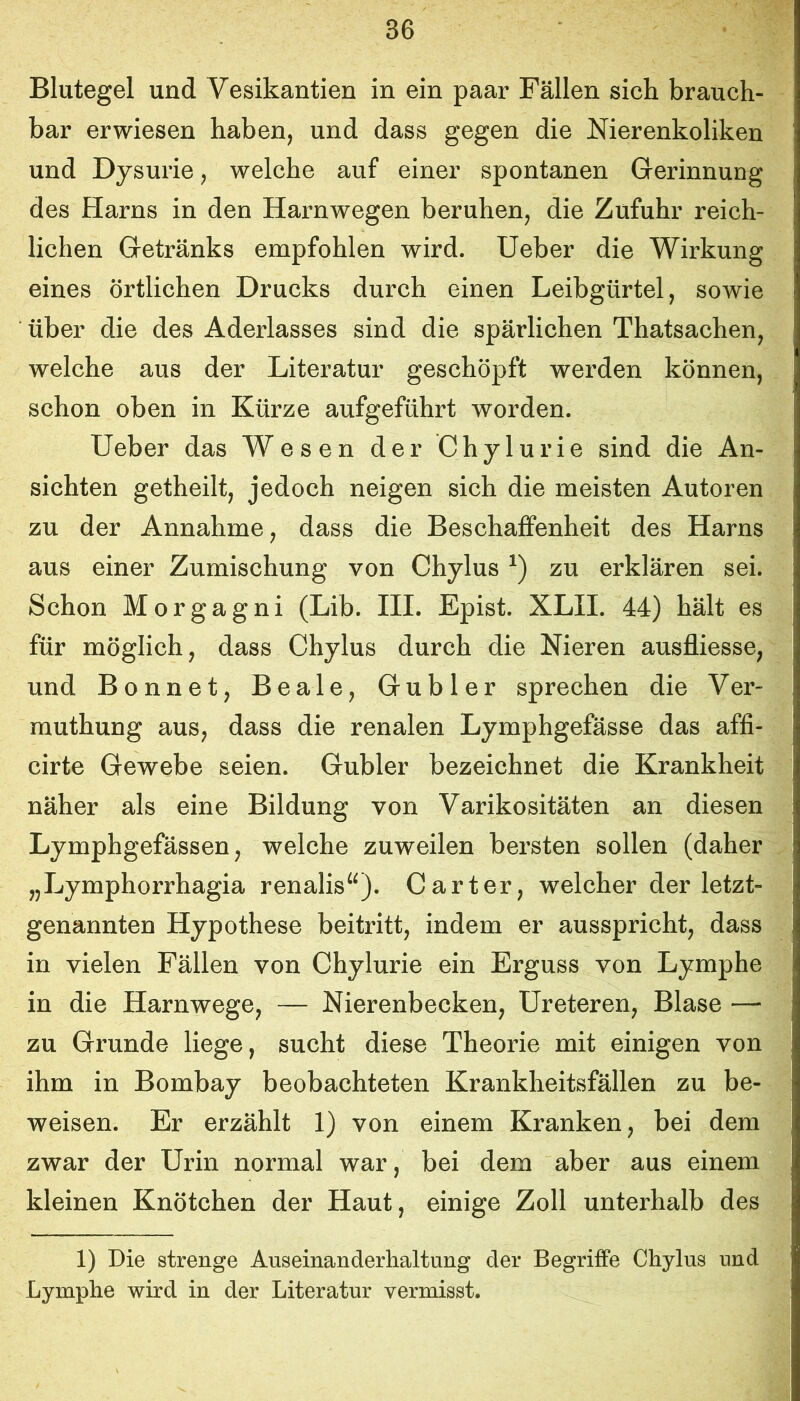 Blutegel und Vesikantien in ein paar Fällen sich brauch- bar erwiesen haben, und dass gegen die Nierenkoliken und Dysurie, welche auf einer spontanen Gerinnung des Harns in den Harnwegen beruhen, die Zufuhr reich- lichen Getränks empfohlen wird, lieber die Wirkung eines örtlichen Drucks durch einen Leibgürtel, sowie über die des Aderlasses sind die spärlichen Thatsachen, welche aus der Literatur geschöpft werden können, schon oben in Kürze aufgeführt worden. lieber das Wesen der Chylurie sind die An- sichten getheilt, jedoch neigen sich die meisten Autoren zu der Annahme, dass die Beschaffenheit des Harns aus einer Zumischung von Chylus zu erklären sei. Schon Morgagni (Lib. III. Epist. XLII. 44) hält es für möglich, dass Chylus durch die Nieren ausfliesse, und Bonnet, Beale, Gubler sprechen die Ver- muthung aus, dass die renalen Lymphgefässe das affi- cirte Gewebe seien. Gubler bezeichnet die Krankheit näher als eine Bildung von Varikositäten an diesen Lymphgefässen, welche zuweilen bersten sollen (daher „Lymphorrhagia renalis^^). Carter, welcher der letzt- genannten Hypothese beitritt, indem er ausspricht, dass in vielen Fällen von Chylurie ein Erguss von Lymphe in die Harnwege, — Nierenbecken, Ureteren, Blase — zu Grunde liege, sucht diese Theorie mit einigen von ihm in Bombay beobachteten Krankheitsfällen zu be- weisen. Er erzählt 1) von einem Kranken, bei dem zwar der Urin normal war, bei dem aber aus einem kleinen Knötchen der Haut, einige Zoll unterhalb des 1) Die strenge Auseinanderlialtung der Begriffe Chylus und Lymphe wird in der Literatur vermisst.