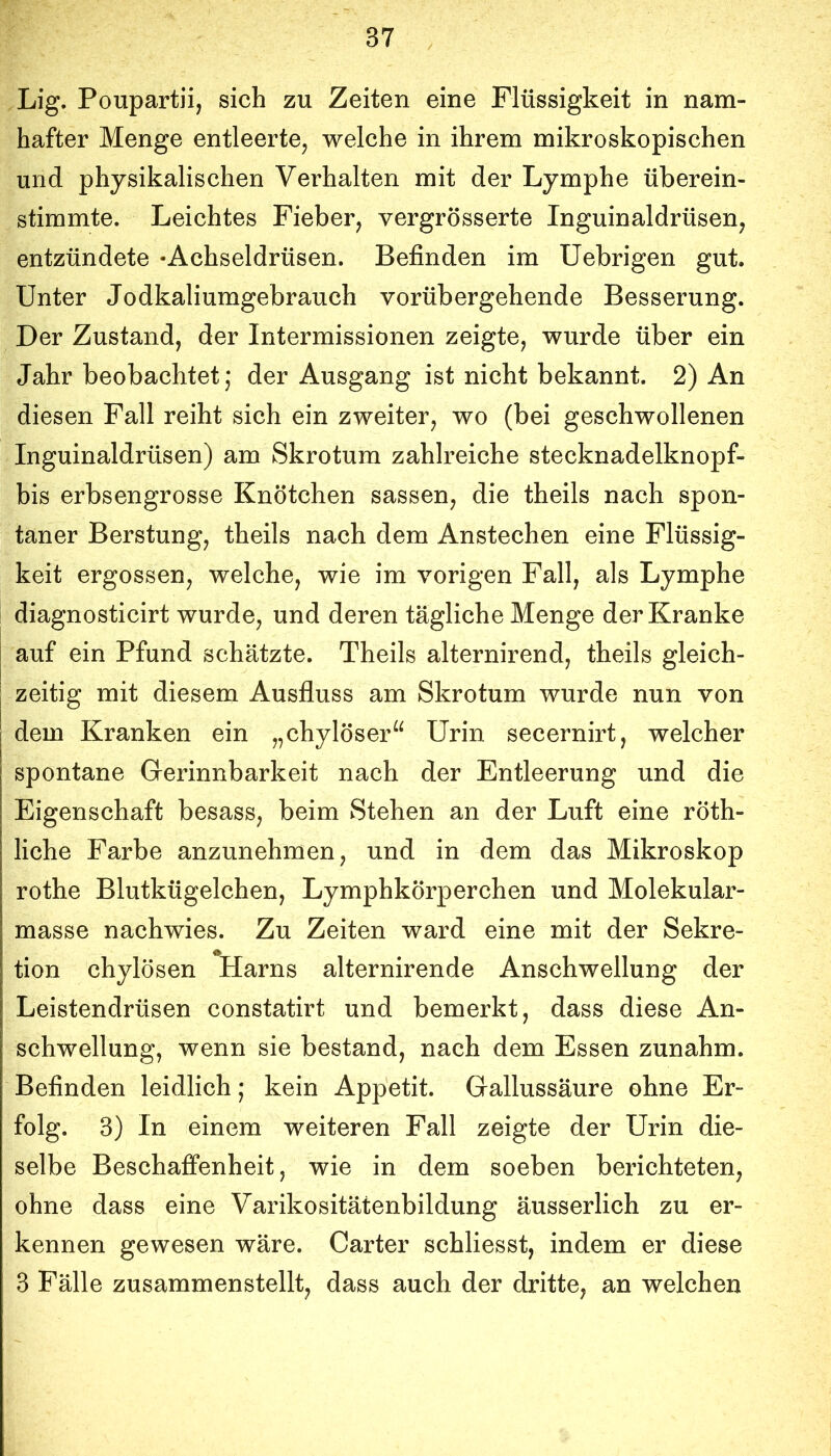 Lig. Poupartii, sich zu Zeiten eine Flüssigkeit in nam- hafter Menge entleerte, welche in ihrem mikroskopischen und physikalischen Verhalten mit der Lymphe überein- stimmte. Leichtes Fieber, vergrösserte Inguinaldrüsen, entzündete • Achseldrüsen. Befinden im Uebrigen gut. Unter Jodkaliumgebrauch vorübergehende Besserung. Der Zustand, der Intermissionen zeigte, wurde über ein Jahr beobachtet j der Ausgang ist nicht bekannt. 2) An diesen Fall reiht sich ein zweiter, wo (bei geschwollenen Inguinaldrüsen) am Skrotum zahlreiche stecknadelknopf- bis erbsengrosse Knötchen sassen, die theils nach spon- taner Berstung, theils nach dem Anstechen eine Flüssig- keit ergossen, welche, wie im vorigen Fall, als Lymphe diagnosticirt wurde, und deren tägliche Menge der Kranke auf ein Pfund schätzte. Theils alternirend, theils gleich- zeitig mit diesem Ausfluss am Skrotum wurde nun von dem Kranken ein „chylöser“ Urin secernirt, welcher spontane Gerinnbarkeit nach der Entleerung und die Eigenschaft besass, beim Stehen an der Luft eine röth- liche Farbe anzunehmen, und in dem das Mikroskop rothe Blutkügelchen, Lymphkörperchen und Molekular- masse nachwies. Zu Zeiten ward eine mit der Sekre- tion chylösen Harns alternirende Anschwellung der Leistendrüsen constatirt und bemerkt, dass diese An- schwellung, wenn sie bestand, nach dem Essen zunahm. Befinden leidlich; kein Appetit. Gallussäure ohne Er- folg. 3) In einem weiteren Fall zeigte der Urin die- selbe Beschaffenheit, wie in dem soeben berichteten, ohne dass eine Varikositätenbildung äusserlich zu er- kennen gewesen wäre. Carter schliesst, indem er diese 3 Fälle zusammenstellt, dass auch der dritte, an welchen