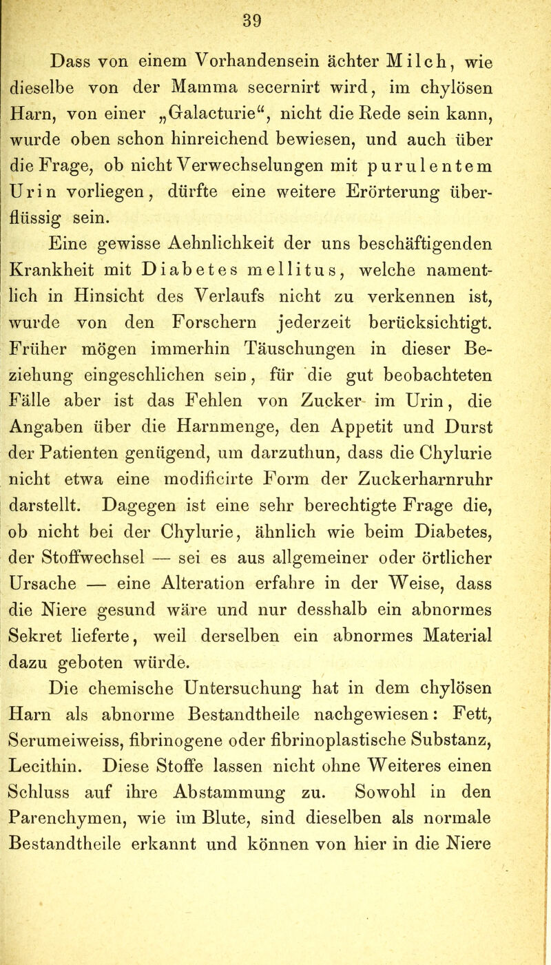 Dass von einem Vorhandensein achter Milch, wie dieselbe von der Mamma secernirt wird, im chylösen Harn, von einer „Galacturie“, nicht die Rede sein kann, wurde oben schon hinreichend bewiesen, und auch über die Frage, ob nicht Verwechselungen mit purulentem Urin vorliegen, dürfte eine weitere Erörterung über- flüssig sein. Eine gewisse Aehnlichkeit der uns beschäftigenden Krankheit mit Diabetes mellitus, welche nament- lich in Hinsicht des Verlaufs nicht zu verkennen ist, wurde von den Forschern jederzeit berücksichtigt. Früher mögen immerhin Täuschungen in dieser Be- ziehung eingeschlichen sein, für die gut beobachteten Fälle aber ist das Fehlen von Zucker im Urin, die Angaben über die Harnmenge, den Appetit und Durst der Patienten genügend, um darzuthun, dass die Chylurie nicht etwa eine modificirte Form der Zuckerharnruhr darstellt. Dagegen ist eine sehr berechtigte Frage die, ob nicht bei der Chylurie, ähnlich wie beim Diabetes, der Stoffwechsel — sei es aus allgemeiner oder örtlicher Ursache — eine Alteration erfahre in der Weise, dass die Niere gesund wäre und nur desshalb ein abnormes Sekret lieferte, weil derselben ein abnormes Material dazu geboten würde. Die chemische Untersuchung hat in dem chylösen Harn als abnorme Bestandtheile nachgewiesen: Fett, Serumeiweiss, fibrinogene oder fibrinoplastische Substanz, Lecithin. Diese Stoffe lassen nicht ohne Weiteres einen Schluss auf ihre Abstammung zu. Sowohl in den Parenchymen, wie im Blute, sind dieselben als normale Bestandtheile erkannt und können von hier in die Niere