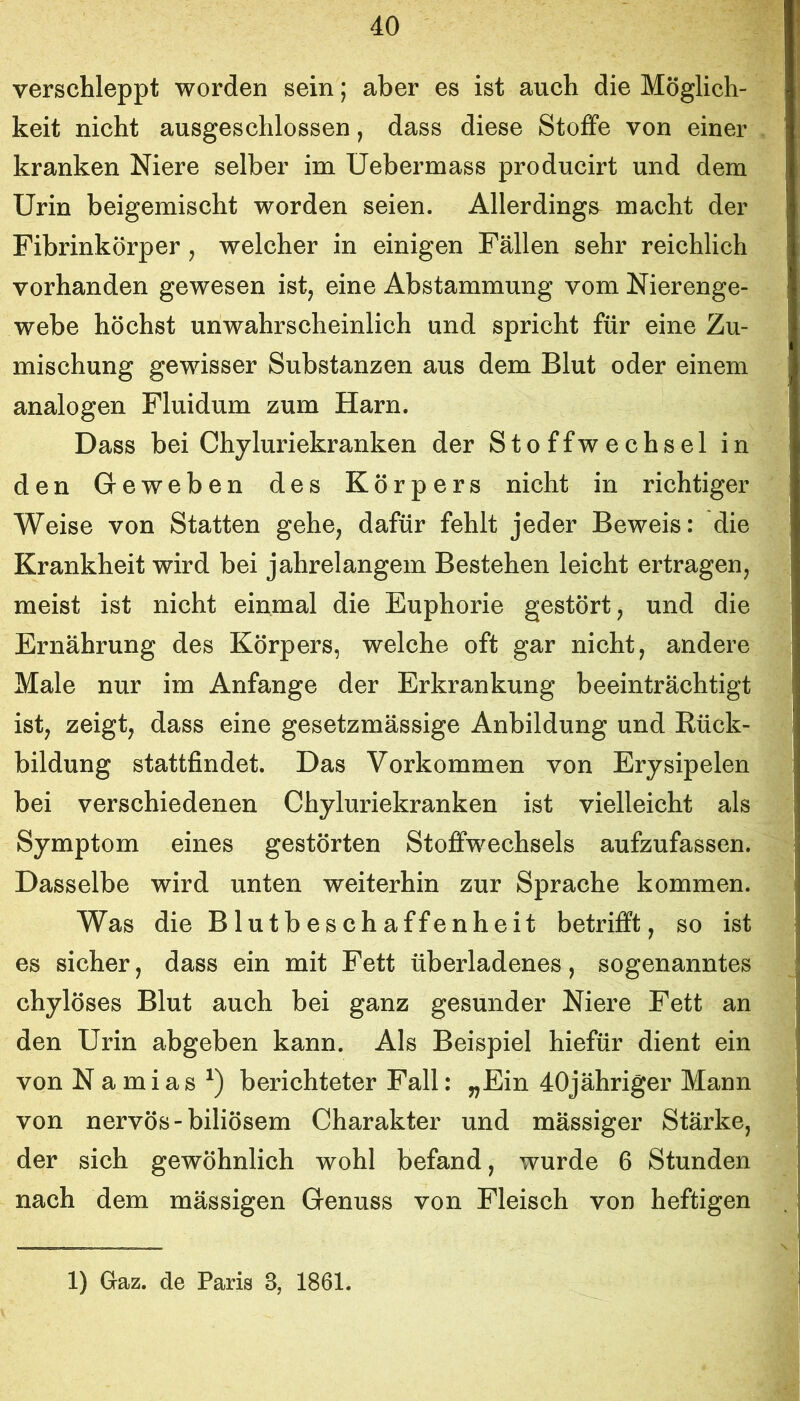 verschleppt worden sein; aber es ist auch die Möglich- keit nicht ausgeschlossen, dass diese Stoffe von einer kranken Niere selber im Uebermass producirt und dem Urin beigemischt worden seien. Allerdings^ macht der Fibrinkörper , welcher in einigen Fällen sehr reichlich vorhanden gewesen ist, eine Abstammung vom Nierenge- webe höchst unwahrscheinlich und spricht für eine Zu- mischung gewisser Substanzen aus dem Blut oder einem analogen Fluidum zum Harn. Dass bei Chyluriekranken der Stoffwechsel in den Geweben des Körpers nicht in richtiger Weise von Statten gehe, dafür fehlt jeder Beweis: die Krankheit wird bei jahrelangem Bestehen leicht ertragen, meist ist nicht einmal die Euphorie gestört, und die Ernährung des Körpers, welche oft gar nicht, andere Male nur im Anfänge der Erkrankung beeinträchtigt ist, zeigt, dass eine gesetzmässige Anbildung und Rück- bildung stattfindet. Das Vorkommen von Erysipelen bei verschiedenen Chyluriekranken ist vielleicht als Symptom eines gestörten Stoffwechsels aufzufassen. Dasselbe wird unten weiterhin zur Sprache kommen. Was die Blutbeschaffenheit betrifft, so ist es sicher, dass ein mit Fett überladenes, sogenanntes chylöses Blut auch bei ganz gesunder Niere Fett an den Urin abgeben kann. Als Beispiel hiefür dient ein von N a mias berichteter Fall: ^Ein 40jähriger Mann von nervös-biliösem Charakter und mässiger Stärke, der sich gewöhnlich wohl befand, wurde 6 Stunden nach dem mässigen Genuss von Fleisch von heftigen 1) Gaz. de Paris 3, 1861.