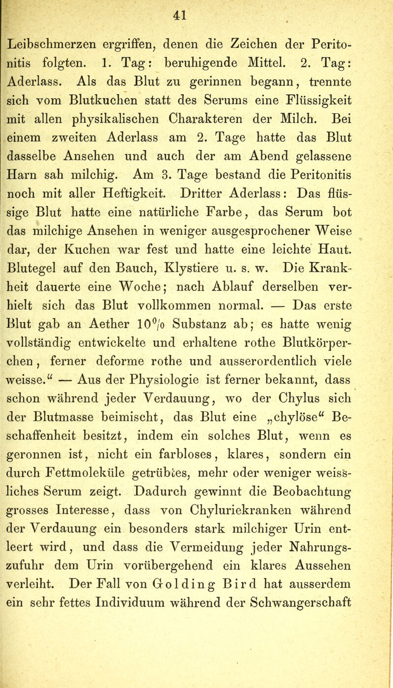 Leibschmerzen ergriffen, denen die Zeichen der Perito- nitis folgten. 1. Tag: beruhigende Mittel. 2. Tag: Aderlass. Als das Blut zu gerinnen begann, trennte sich vom Blutkuchen statt des Serums eine Flüssigkeit mit allen physikalischen Charakteren der Milch. Bei einem zweiten Aderlass am 2. Tage hatte das Blut dasselbe Ansehen und auch der am Abend gelassene Harn sah milchig. Am 3. Tage bestand die Peritonitis noch mit aller Heftigkeit. Dritter Aderlass: Das flüs- sige Blut hatte eine natürliche Farbe, das Serum bot das milchige Ansehen in weniger ausgesprochener Weise dar, der Kuchen war fest und hatte eine leichte Haut. Blutegel auf den Bauch, Klystiere u. s. w. Die Krank- heit dauerte eine Woche; nach Ablauf derselben ver- hielt sich das Blut vollkommen normal. — Das erste Blut gab an Aether 10V Substanz ab; es hatte wenig vollständig entwickelte und erhaltene rothe Blutkörper- chen , ferner deforme rothe und ausserordentlich viele weisse.^^ — Aus der Physiologie ist ferner bekannt, dass schon während jeder Verdauung, wo der Chylus sich der Blutmasse beimischt, das Blut eine „chylöse^^ Be- schaffenheit besitzt, indem ein solches Blut, wenn es geronnen ist, nicht ein farbloses, klares, sondern ein durch Fettmoleküle getrübtes, mehr oder weniger weiss- liches Serum zeigt. Dadurch gewinnt die Beobachtung grosses Interesse, dass von Chyluriekranken während der Verdauung ein besonders stark milchiger Urin ent- leert wird, und dass die Vermeidung jeder Nahrungs- zufuhr dem Urin vorübergehend ein klares Aussehen verleiht. Der Fall von Golding Bird hat ausserdem ein sehr fettes Individuum während der Schwangerschaft