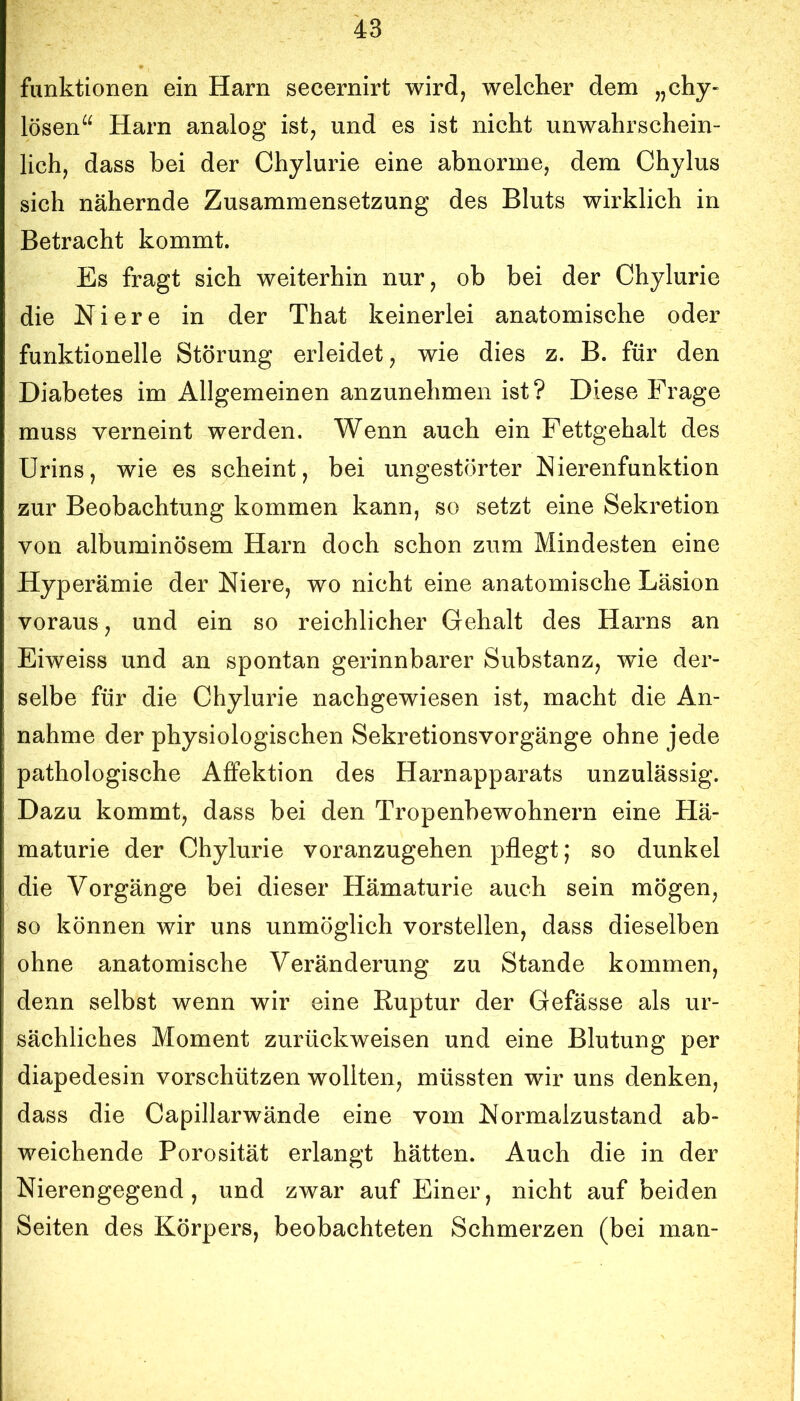 funktionen ein Harn secernirt wird, welcher dem „chy- lösen“ Harn analog ist, und es ist nicht unwahrschein- lich, dass bei der Chylurie eine abnorme, dem Chylus sich nähernde Zusammensetzung des Bluts wirklich in Betracht kommt. Es fragt sich weiterhin nur, ob bei der Chylurie die Niere in der That keinerlei anatomische oder funktionelle Störung erleidet, wie dies z. B. für den Diabetes im Allgemeinen anzunehmen ist? Diese Frage muss verneint werden. Wenn auch ein Fettgehalt des Urins, wie es scheint, bei ungestörter Nierenfunktion zur Beobachtung kommen kann, so setzt eine Sekretion von albuminösem Harn doch schon zum Mindesten eine Hyperämie der Niere, wo nicht eine anatomische Läsion voraus, und ein so reichlicher Gehalt des Harns an Eiweiss und an spontan gerinnbarer Substanz, wie der- selbe für die Chylurie nachgewiesen ist, macht die An- nahme der physiologischen Sekretionsvorgänge ohne jede pathologische Affektion des Harnapparats unzulässig. Dazu kommt, dass bei den Tropenbewohnern eine Hä- maturie der Chylurie voranzugehen pflegt; so dunkel die Vorgänge bei dieser Hämaturie auch sein mögen, so können wir uns unmöglich vorstellen, dass dieselben ohne anatomische Veränderung zu Stande kommen, denn selbst wenn wir eine Ruptur der Gefässe als ur- sächliches Moment zurückweisen und eine Blutung per diapedesin vorschützen wollten, müssten wir uns denken, dass die Capillarwände eine vom Normalzustand ab- weichende Porosität erlangt hätten. Auch die in der Nierengegend, und zwar auf Einer, nicht auf beiden Seiten des Körpers, beobachteten Schmerzen (bei man-