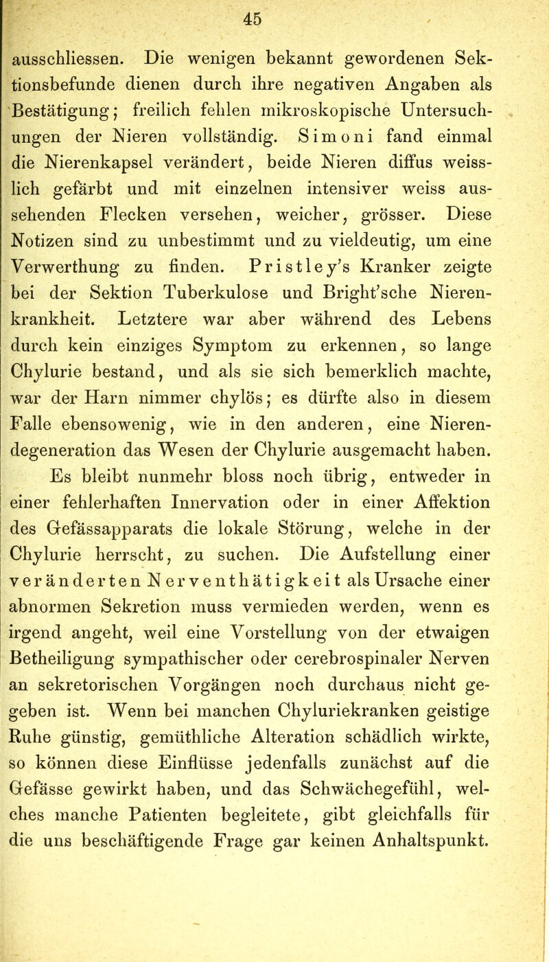 ausschliessen. Die wenigen bekannt gewordenen Sek- tionsbefunde dienen durch ihre negativen Angaben als 'Bestätigung; freilich fehlen mikroskopische Untersuch- ungen der Nieren vollständig. Simoni fand einmal die Nierenkapsel verändert, beide Nieren diffus weiss- lich gefärbt und mit einzelnen intensiver weiss aus- sehenden Flecken versehen, weicher, grösser. Diese Notizen sind zu unbestimmt und zu vieldeutig, um eine Verwerthung zu finden. Pristley’s Kranker zeigte bei der Sektion Tuberkulose und Bright^sche Nieren- krankheit. Letztere war aber während des Lebens durch kein einziges Symptom zu erkennen, so lange Chylurie bestand, und als sie sich bemerklich machte, war der Harn nimmer chylös; es dürfte also in diesem Falle ebensowenig, wie in den anderen, eine Nieren- degeneration das Wesen der Chylurie ausgemacht haben. Es bleibt nunmehr bloss noch übrig, entweder in einer fehlerhaften Innervation oder in einer Affektion des Grefässapparats die lokale Störung, welche in der Chylurie herrscht, zu suchen. Die Aufstellung einer I verändertenNerventhätigkeit als Ursache einer I abnormen Sekretion muss vermieden werden, wenn es ! irgend angeht, weil eine Vorstellung von der etwaigen I Betheiligung sympathischer oder cerebrospinaler Nerven an sekretorischen Vorgängen noch durchaus nicht ge- geben ist. Wenn bei manchen Chyluriekranken geistige Ruhe günstig, gemüthliche Alteration schädlich wirkte, so können diese Einflüsse jedenfalls zunächst auf die Gefässe gewirkt haben, und das Schwächegefühl, wel- ches manche Patienten begleitete, gibt gleichfalls für die uns beschäftigende Frage gar keinen Anhaltspunkt.