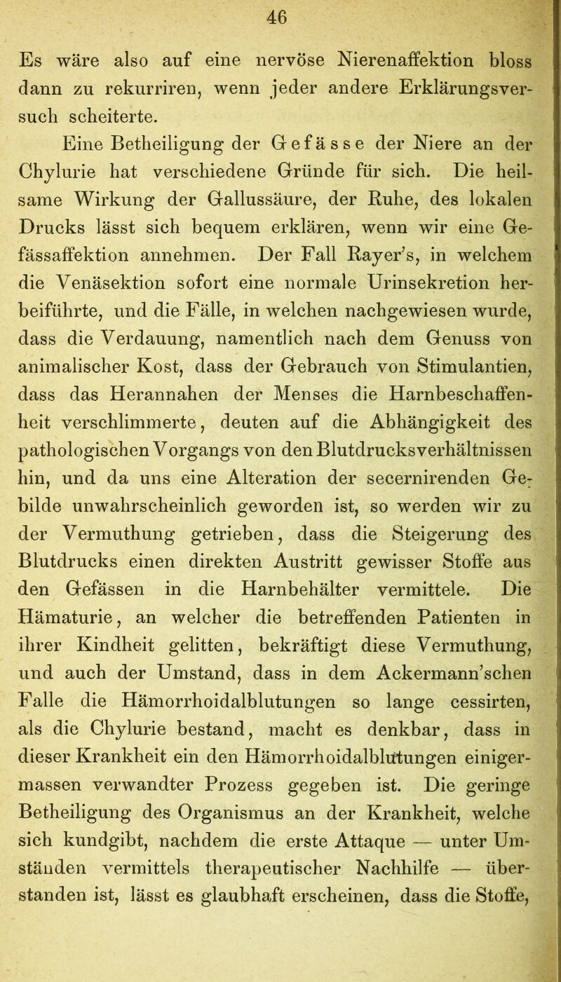 Es wäre also auf eine nervöse Nierenaflfektion bloss dann zu rekurriren, wenn jeder andere Erklärungsver- such scheiterte. Eine Betheiligung der Gefässe der Niere an der Chylurie hat verschiedene Gründe für sich. Die heil- same Wirkung der Gallussäure, der Euhe, des lokalen Drucks lässt sich bequem erklären, wenn wir eine Ge- fässaffektion annehmen. Der Pall RayePs, in welchem die Venäsektion sofort eine normale ürinsekretion her- beiführte, und die Fälle, in welchen nachgewiesen wurde, dass die Verdauung, namentlich nach dem Genuss von animalischer Kost, dass der Gebrauch von Stimulantien, dass das Herannahen der Menses die Harnbeschaflfen- heit verschlimmerte, deuten auf die Abhängigkeit des pathologischen Vorgangs von den Blutdrucksverhältnissen hin, und da uns eine Alteration der secernirenden Ge; bilde unwahrscheinlich geworden ist, so werden wir zu der Vermuthung getrieben, dass die Steigerung des Blutdrucks einen direkten Austritt gewisser Stoffe aus den Gefässen in die Harnbehälter vermittele. Die Hämaturie, an welcher die betreffenden Patienten in ihrer Kindheit gelitten, bekräftigt diese Vermuthung, und auch der Umstand, dass in dem Ackermann^schen Falle die Hämorrhoidalblutungen so lange cessirten, als die Chylurie bestand, macht es denkbar, dass in dieser Krankheit ein den Hämorrhoidalblutungen einiger- massen verwandter Prozess gegeben ist. Die geringe Betheiligung des Organismus an der Krankheit, welche sich kundgibt, nachdem die erste Attaque — unter Um- ständen vermittels therapeutischer Nachhilfe — über- standen ist, lässt es glaubhaft erscheinen, dass die Stoffe,