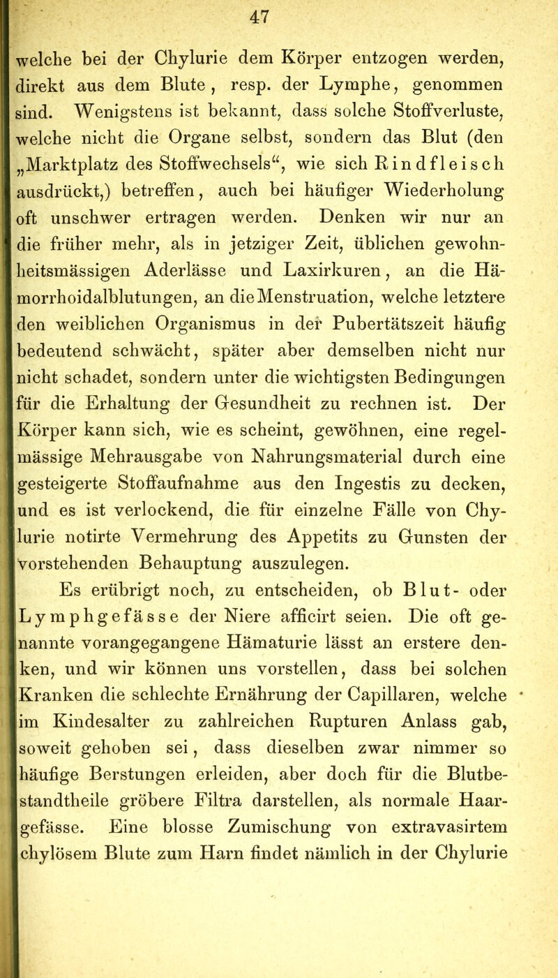 welche bei der Chylurie dem Körper entzogen werden, direkt aus dem Blute , resp. der Lymphe, genommen sind. Wenigstens ist bekannt, dass solche Stoffverluste, welche nicht die Organe selbst, sondern das Blut (den „Marktplatz des Stoffwechsels^^, wie sich Rindfleisch ausdrückt,) betreffen, auch bei häufiger Wiederholung oft unschwer ertragen werden. Denken wir nur an die früher mehr, als in jetziger Zeit, üblichen gewohn- heitsmässigen Aderlässe und Laxirkuren, an die Hä- morrhoidalblutungen, an die Menstruation, welche letztere den weiblichen Organismus in der Pubertätszeit häufig bedeutend schwächt, später aber demselben nicht nur nicht schadet, sondern unter die wichtigsten Bedingungen für die Erhaltung der Gesundheit zu rechnen ist. Der Körper kann sich, wie es scheint, gewöhnen, eine regel- mässige Mehrausgabe von Nahrungsmaterial durch eine gesteigerte Stoffaufnahme aus den Ingestis zu decken, und es ist verlockend, die für einzelne Fälle von Chy- lurie notirte Vermehrung des Appetits zu Gunsten der vorstehenden Behauptung auszulegen. Es erübrigt noch, zu entscheiden, ob Blut- oder Lymphgefässe der Niere afficirt seien. Die oft ge- nannte vorangegangene Hämaturie lässt an erstere den- ken, und wir können uns vorstellen, dass bei solchen Kranken die schlechte Ernährung der Capillaren, welche im Kindesalter zu zahlreichen Rupturen Anlass gab, soweit gehoben sei, dass dieselben zwar nimmer so häufige Berstungen erleiden, aber doch für die Blutbe- standtheile gröbere Filtra darstellen, als normale Haar- gefässe. Eine blosse Zumischung von extravasirtem chylösem Blute zum Harn findet nämlich in der Chylurie