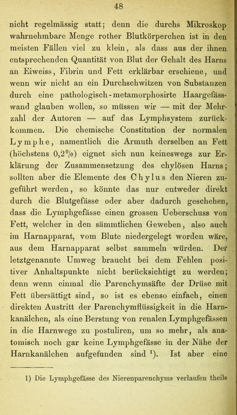 nicht regelmässig statt; denn die durchs Mikroskop wahrnehmbare Menge rother Blutkörperchen ist in den meisten Fällen viel zu klein, als dass aus der ihnen entsprechenden Quantität von Blut der Gehalt des Harns an Eiweiss, Fibrin und Fett erklärbar erschiene, und wenn wir nicht an ein Durchschwitzen von Substanzen durch eine pathologisch - metamorphosirte Haargefäss- wand glauben wollen, so müssen wir — mit der Mehr- zahl der Autoren — auf das Lymphsystem zurück- kommen. Die chemische Constitution der normalen Lymphe, namentlich die Armuth derselben an Fett (höchstens 0,2®/o) eignet sich nun keineswegs zur Er- klärung der Zusammensetzung des chylösen Harns; sollten aber die Elemente des Chylus den Nieren zu- geführt werden, so könnte das nur entweder direkt durch die Blutgefässe oder aber dadurch geschehen, dass die Lymphgefässe einen grossen Ueberschuss von Fett, welcher in den sämmtlichen Geweben, also auch im Harnapparat, vom Blute niedergelegt worden wäre, aus dem Harnapparat selbst sammeln würden. Der letztgenannte Umweg braucht bei dem Fehlen posi- tiver Anhaltspunkte nicht berücksichtigt zu werden; denn wenn einmal die Parenchymsäfte der Drüse mit Fett übersättigt sind, so ist es ebenso einfach, einen direkten Austritt der Parenchymflüssigkeit in die Harn- kanälchen, als eine Berstung von renalen Lymphgefässen in die Harnwege zu postuliren, um so mehr, als ana- tomisch noch gar keine Lymphgefässe in der Nähe der Harnkanälchen aufgefunden sind ^). Ist aber eine 1) Die Lymphgefässe des Nierenparenchyms verlaufen theils