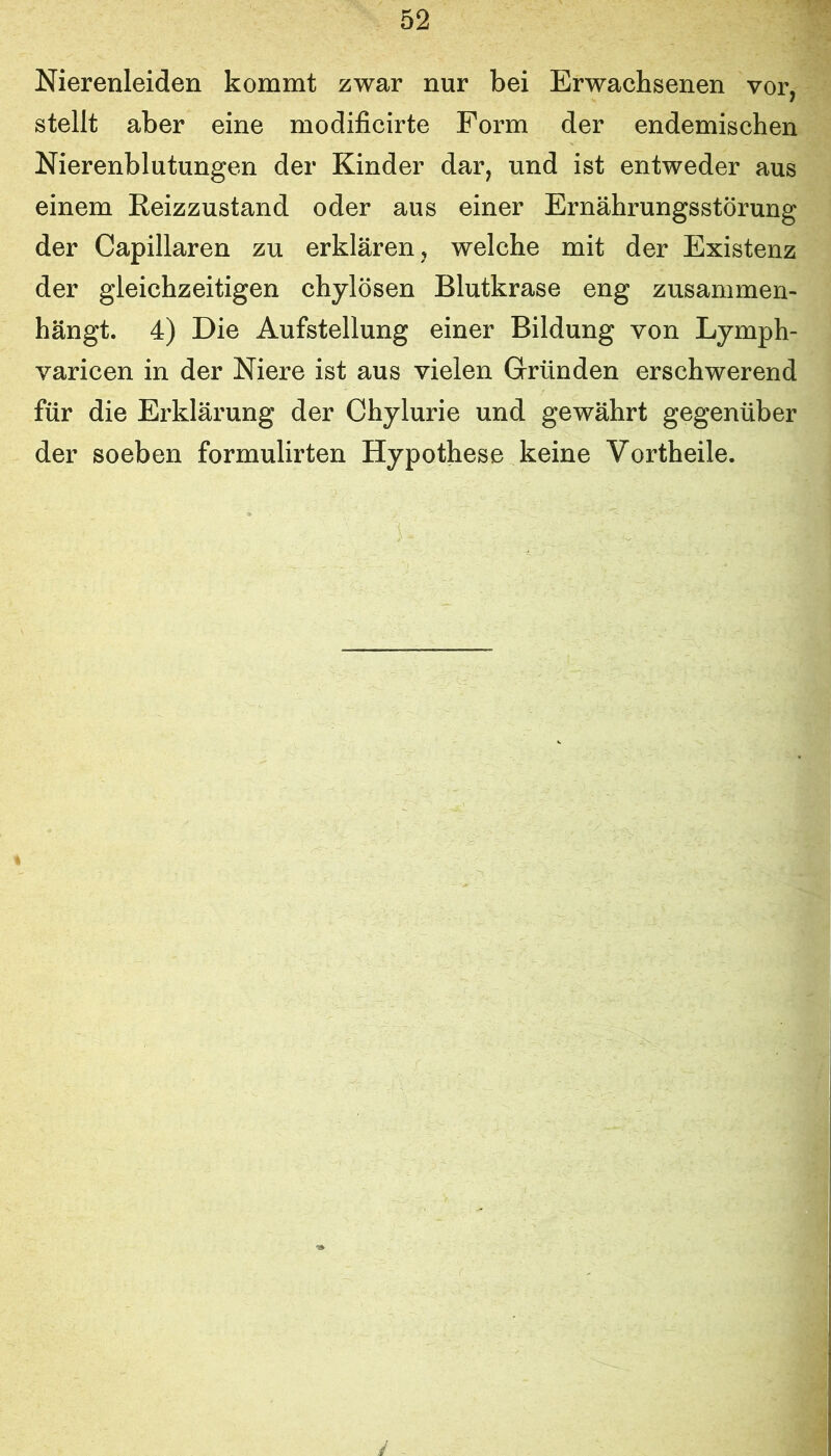 Nierenleiden kommt zwar nur bei Erwachsenen vor, stellt aber eine modificirte Form der endemischen Nierenblutungen der Kinder dar, und ist entweder aus einem Reizzustand oder aus einer Ernährungsstörung der Capillaren zu erklären, welche mit der Existenz der gleichzeitigen chylösen Blutkrase eng zusammen- hängt. 4) Die Aufstellung einer Bildung von Lymph- varicen in der Niere ist aus vielen Gründen erschwerend für die Erklärung der Chylurie und gewährt gegenüber der soeben formulirten Hypothese keine Vortheile. y