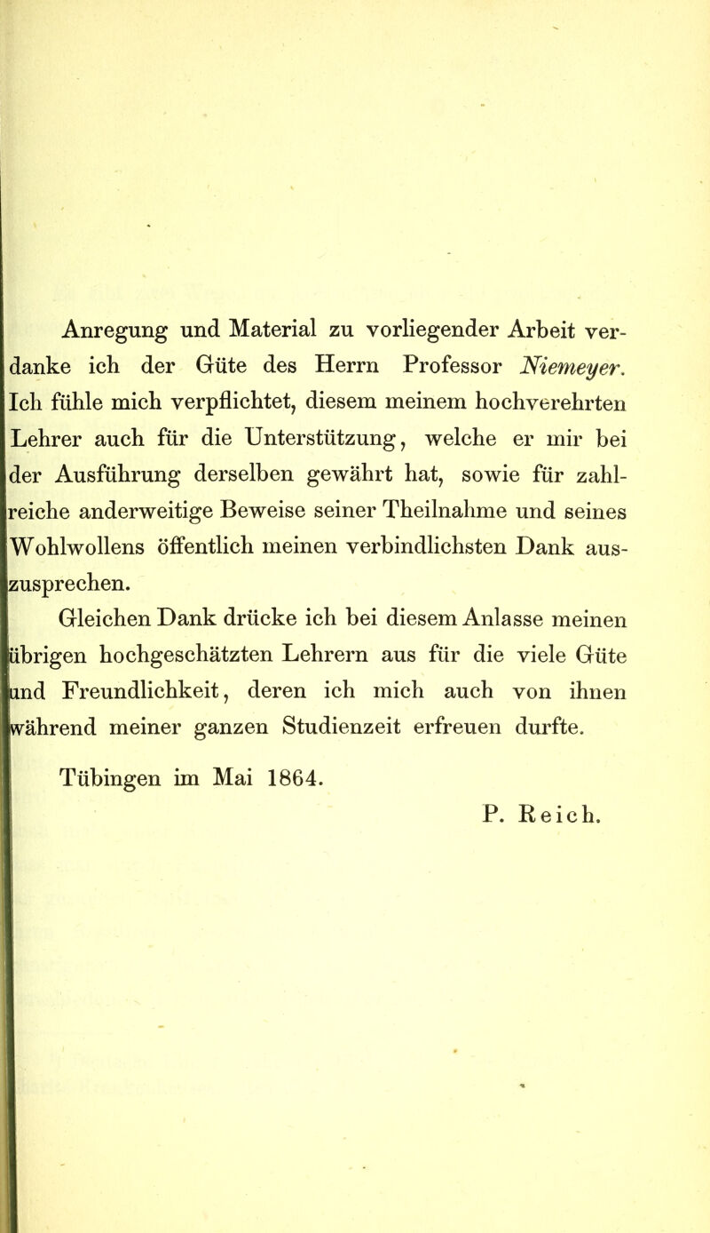 Anregung und Material zu vorliegender Arbeit ver- danke ich der Güte des Herrn Professor Niemeyer, Ich fühle mich verpflichtet, diesem meinem hochverehrten Lehrer auch für die Unterstützung, welche er mir bei der Ausführung derselben gewährt hat, sowie für zahl- reiche anderweitige Beweise seiner Theilnahme und seines Wohlwollens öffentlich meinen verbindlichsten Dank aus- zusprechen. Gleichen Dank drücke ich bei diesem Anlasse meinen übrigen hochgeschätzten Lehrern aus für die viele Güte und Freundlichkeit, deren ich mich auch von ihnen vvährend meiner ganzen Studienzeit erfreuen durfte. Tübingen im Mai 1864. P. Reich.