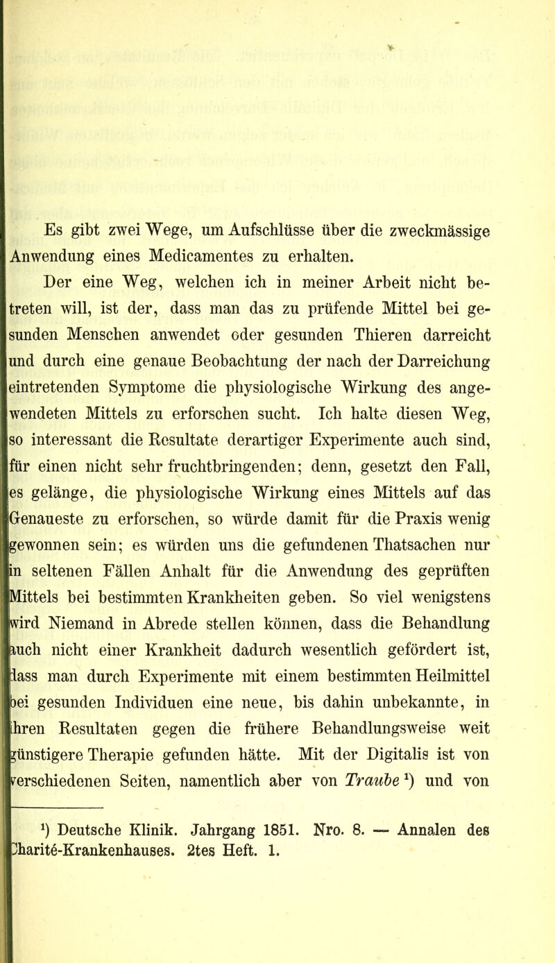 Es gibt zwei Wege, um Aufschlüsse über die zweckmässige Anwendung eines Medicamentes zu erhalten. Der eine Weg, welchen ich in meiner Arbeit nicht be- treten will, ist der, dass man das zu prüfende Mittel bei ge- sunden Menschen anwendet oder gesunden Thieren darreicht und durch eine genaue Beobachtung der nach der Darreichung eintretenden Symptome die physiologische Wirkung des ange- wendeten Mittels zu erforschen sucht. Ich halte diesen Weg, so interessant die Resultate derartiger Experimente auch sind, für einen nicht sehr fruchtbringenden; denn, gesetzt den Fall, es gelänge, die physiologische Wirkung eines Mittels auf das Genaueste zu erforschen, so würde damit für die Praxis wenig gewonnen sein; es würden uns die gefundenen Thatsachen nur in seltenen Fällen Anhalt für die Anwendung des geprüften Mittels bei bestimmten Krankheiten geben. So viel wenigstens wird Niemand in Abrede stellen können, dass die Behandlung mch nicht einer Krankheit dadurch wesentlich gefördert ist, lass man durch Experimente mit einem bestimmten Heilmittel bei gesunden Individuen eine neue, bis dahin unbekannte, in ihren Resultaten gegen die frühere Behandlungsweise weit günstigere Therapie gefunden hätte. Mit der Digitalis ist von ^verschiedenen Seiten, namentlich aber von Traube und von Deutsche Klinik. Jahrgang 1851. Nro. 8. — Annalen des