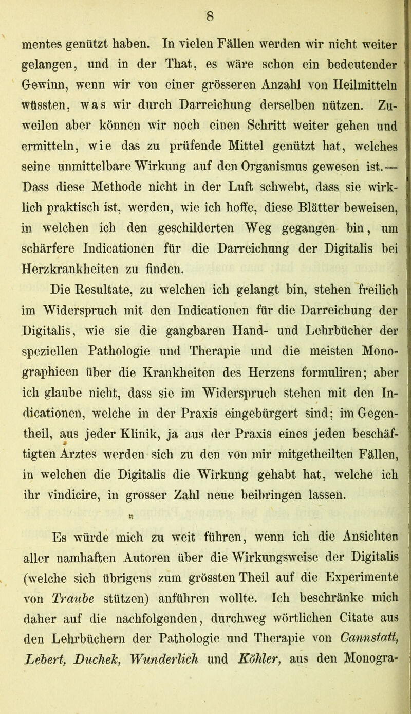 mentes genützt haben. In vielen Fällen werden wir nicht weiter gelangen, und in der That, es wäre schon ein bedeutender Gewinn, wenn wir von einer grösseren Anzahl von Heilmitteln wüssten, was wir durch Darreichung derselben nützen. Zu- weilen aber können wir noch einen Schritt weiter gehen und ermitteln, wie das zu prüfende Mittel genützt hat, welches seine unmittelbare Wirkung auf den Organismus gewesen ist.— Dass diese Methode nicht in der Luft schwebt, dass sie wirk- lich praktisch ist, werden, wie ich hoffe, diese Blätter beweisen, in welchen ich den geschilderten Weg gegangen bin, um schärfere Indicationen für die Darreichung der Digitalis bei Herzkrankheiten zu finden. Die Resultate, zu welchen ich gelangt bin, stehen freilich im Widerspruch mit den Indicationen für die Darreichung der Digitalis, wie sie die gangbaren Hand- und Lehrbücher der speziellen Pathologie und Therapie und die meisten Mono- graphieen über die Krankheiten des Herzens formuliren; aber ich glaube nicht, dass sie im Widerspruch stehen mit den In- dicationen, welche in der Praxis eingebürgert sind; imGegen- theil, aus jeder Klinik, ja aus der Praxis eines jeden beschäf- tigten Arztes werden sich zu den von mir mitgetheilten Fällen, in welchen die Digitalis die Wirkung gehabt hat, welche ich ihr vindicire, in grosser Zahl neue beibringen lassen. Es würde mich zu weit führen, wenn ich die Ansichten aller namhaften Autoren über die Wirkungsweise der Digitalis (welche sich übrigens zum grössten Theil auf die Experimente von Traube stützen) anführen wollte. Ich beschränke mich daher auf die nachfolgenden, durchweg wörtlichen Gitate aus den Lehrbüchern der Pathologie und Therapie von Cannstatt, Lebert, Bucheh, Wunderlich und Köhler, aus den Monogra-