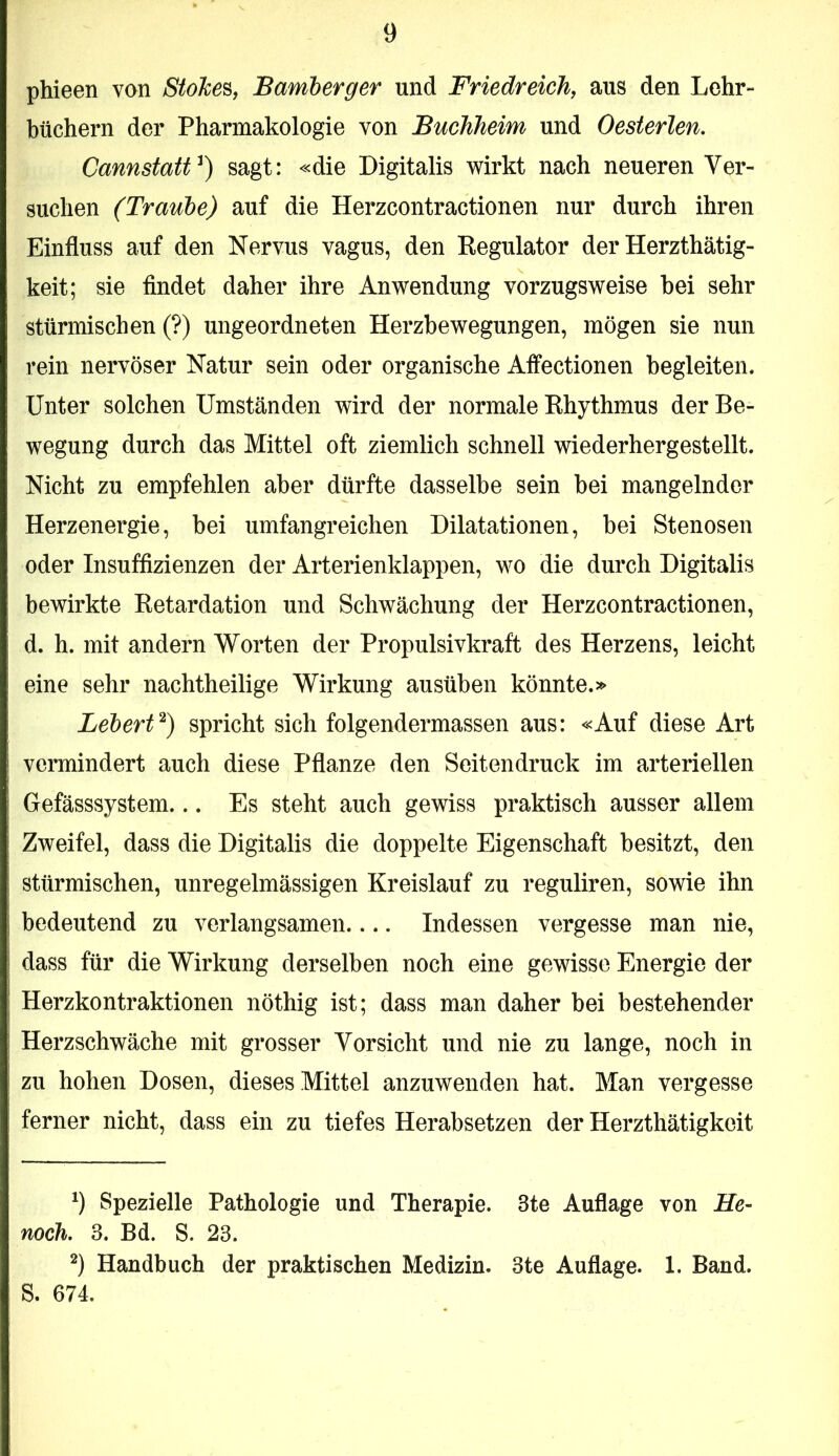 phieen von Stohe^^ Bamherger und Friedreich, aus den Lehr- büchern der Pharmakologie von Buchheim und Oesterlen. Cannstatt^) sagt: «die Digitalis wirkt nach neueren Ver- suchen (Traube) auf die Herzcontractionen nur durch ihren Einfluss auf den Nervus vagus, den Regulator der Herzthätig- keit; sie findet daher ihre Anwendung vorzugsweise hei sehr stürmischen (?) ungeordneten Herzbewegungen, mögen sie nun rein nervöser Natur sein oder organische Affectionen begleiten. Unter solchen Umständen wird der normale Rhythmus der Be- wegung durch das Mittel oft ziemlich schnell wiederhergestellt. Nicht zu empfehlen aber dürfte dasselbe sein bei mangelnder Herzenergie, bei umfangreichen Dilatationen, bei Stenosen oder Insuffizienzen der Arterienklappen, wo die durch Digitalis bewirkte Retardation und Schwächung der Herzcontractionen, d. h. mit andern Worten der Propulsivkraft des Herzens, leicht eine sehr nachtheilige Wirkung ausüben könnte.» Lebertspricht sich folgendermassen aus: «Auf diese Art vermindert auch diese Pflanze den Seitendruck im arteriellen Gefässsystem... Es steht auch gewiss praktisch ausser allem Zweifel, dass die Digitalis die doppelte Eigenschaft besitzt, den stürmischen, unregelmässigen Kreislauf zu reguliren, sowie ihn bedeutend zu verlangsamen Indessen vergesse man nie, dass für die Wirkung derselben noch eine gewisse Energie der Herzkontraktionen nöthig ist; dass man daher bei bestehender Herzschwäche mit grosser Vorsicht und nie zu lange, noch in zu hohen Dosen, dieses Mittel anzuwenden hat. Man vergesse ferner nicht, dass ein zu tiefes Herabsetzen der Herzthätigkeit 9 Spezielle Pathologie und Therapie. 3te Auflage von He- noch. 3. Bd. S. 23. Handbuch der praktischen Medizin. 3te Auflage. 1. Band. S. 674.