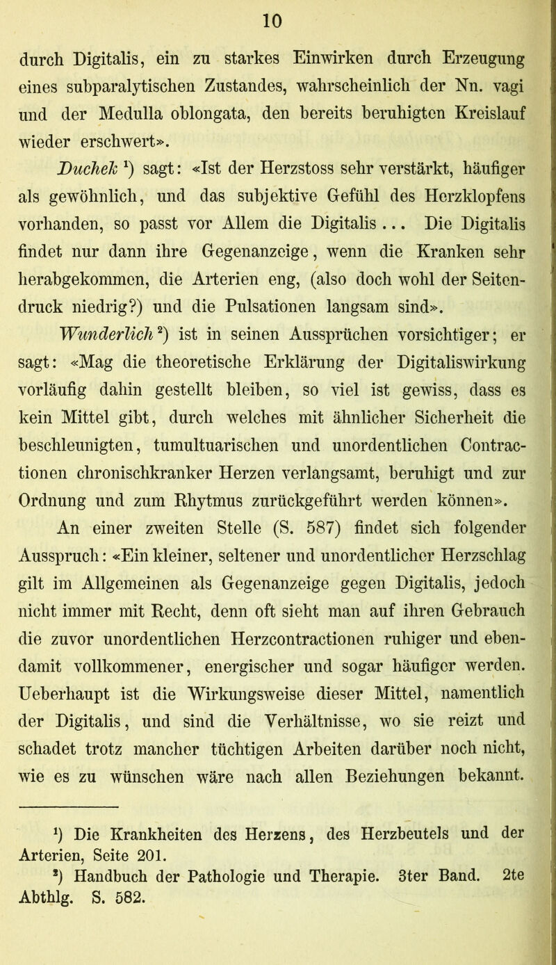 durch Digitalis, ein zu starkes Einwirken durch Erzeugung eines subparalytischen Zustandes, wahrscheinlich der Nn. vagi und der Medulla oblongata, den bereits beruhigten Kreislauf wieder erschwert». Ducheh sagt: «Ist der Herzstoss sehr verstärkt, häufiger als gewöhnlich, und das subjektive Gefühl des Herzklopfens vorhanden, so passt vor Allem die Digitalis ... Die Digitalis findet nur dann ihre Gegenanzeige, wenn die Kranken sehr herabgekommen, die Arterien eng, (also doch wohl der Seiten- druck niedrig?) und die Pulsationen langsam sind». Wunderlich^) ist in seinen Aussprüchen vorsichtiger; er sagt: «Mag die theoretische Erklärung der Digitaliswirkung vorläufig dahin gestellt bleiben, so viel ist gewiss, dass es kein Mittel gibt, durch welches mit ähnlicher Sicherheit die beschleunigten, tumultuarischen und unordentlichen Contrac- tionen chronischkranker Herzen verlangsamt, beruhigt und zur Ordnung und zum Rhytmus zurückgeführt werden können». An einer zweiten Stelle (S. 587) findet sich folgender Ausspruch: «Ein kleiner, seltener und unordentlicher Herzschlag gilt im Allgemeinen als Gegenanzeige gegen Digitalis, jedoch nicht immer mit Recht, denn oft sieht man auf ihren Gebrauch die zuvor unordentlichen Herzcontractionen ruhiger und eben- damit vollkommener, energischer und sogar häufiger werden, üeberhaupt ist die Wirkungsweise dieser Mittel, namentlich der Digitalis, und sind die Verhältnisse, wo sie reizt und schadet trotz mancher tüchtigen Arbeiten darüber noch nicht, wie es zu wünschen wäre nach allen Beziehungen bekannt. Die Krankheiten des Herzens, des Herzbeutels und der Arterien, Seite 201. *) Handbuch der Pathologie und Therapie. Ster Band. 2te Abthlg. S. 582.