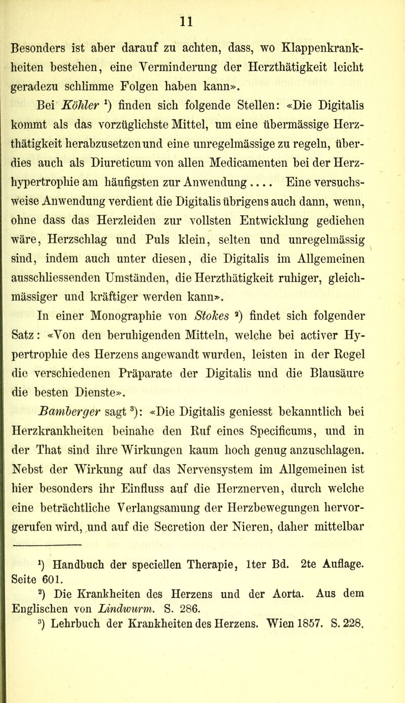 Besonders ist aber darauf zu achten, dass, wo Klappenkrank- heiten bestehen, eine Yerminderung der Herzthätigkeit leicht geradezu schlimme Folgen haben kann». Bei Köhler finden sich folgende Stellen: «Die Digitalis kommt als das vorzüglichste Mittel, um eine übermässige Herz- thätigkeit herabzusetzen und eine unregelmässige zu regeln, über- dies auch als Diureticum von allen Medicamenten bei der Herz- hypertrophie am häufigsten zur Anwendung .... Eine versuchs- weise Anwendung verdient die Digitalis übrigens auch dann, wenn, ohne dass das Herzleiden zur vollsten Entwicklung gediehen wäre, Herzschlag und Puls klein, selten und unregelmässig sind, indem auch unter diesen, die Digitalis im Allgemeinen ausschliessenden Umständen, die Herzthätigkeit ruhiger, gleich- mässiger und kräftiger werden kann». In einer Monographie von StoJces findet sich folgender Satz: «Von den beruhigenden Mitteln, welche bei activer Hy- pertrophie des Herzens angewandt wurden, leisten in der Regel die verschiedenen Präparate der Digitalis und die Blausäure die besten Dienste». Bamberger sagt ®): «Die Digitalis geniesst bekanntlich bei Herzkrankheiten beinahe den Ruf eines Specificums, und in der That sind ihre Wirkungen kaum hoch genug anzuschlagen. Nebst der Wirkung auf das Nervensystem im Allgemeinen ist hier besonders ihr Einfiuss auf die Herznerven, durch welche eine beträchtliche Verlangsamung der Herzbewegungen hervor- gerufen wird, und auf die Secretion der Nieren, daher mittelbar Handbuch der speciellen Therapie, Iter Bd. 2te Aufiage. Seite 601. Die Krankheiten des Herzens und der Aorta. Aus dem Englischen von Lindwurm. S. 286. 2) Lehrbuch der Krankheiten des Herzens. Wien 1857. S. 228.