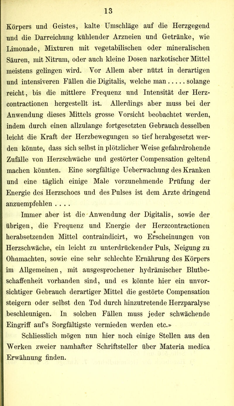 Körpers und Geistes, kalte Umschläge auf die Herzgegend und die Darreichung kühlender Arzneien und Getränke, wie Limonade, Mixturen mit vegetabilischen oder mineralischen Säuren, mit Mtrum, oder auch kleine Dosen narkotischer Mittel meistens gelingen wird. Vor Allem aber nützt in derartigen und intensiveren Fällen die Digitalis, welche man solange reicht, bis die mittlere Frequenz und Intensität der Herz- contractionen hergestellt ist. Allerdings aber muss bei der Anwendung dieses Mittels grosse Yorsicht beobachtet werden, indem durch einen allzulange fortgesetzten Gebrauch desselben leicht die Kraft der Herzbewegungen so tief herabgesetzt wer- den könnte, dass sich selbst in plötzlicher Weise gefahrdrohende Zufälle von Herzschwäche und gestörter Compensation geltend machen könnten. Eine sorgfältige Ueberwachung des Kranken und eine täglich einige Male vorzunehmende Prüfung der Energie des Herzschocs und des Pulses ist dem Arzte dringend anzuempfehlen .... Immer aber ist die Anwendung der Digitalis, sowie der übrigen, die Frequenz und Energie der Herzcontractionen s herabsetzenden Mittel contraindicirt, wo Erscheinungen von Herzschwäche, ein leicht zu unterdrückender Puls, Neigung zu Ohnmächten, sowie eine sehr schlechte Ernährung des Körpers im Allgemeinen, mit ausgesprochener hydrämischer Blutbe- schaffenheit vorhanden sind, und es könnte hier ein unvor- sichtiger Gebrauch derartiger Mittel die gestörte Compensation steigern oder selbst den Tod durch hinzutretende Herzparalyse beschleunigen. In solchen Fällen muss jeder schwächende Eingriff aufs Sorgfältigste vermieden werden etc.» Schliesslich mögen nun hier noch einige Stellen aus den Werken zweier namhafter Schriftsteller über Materia medica Erwähnung finden.