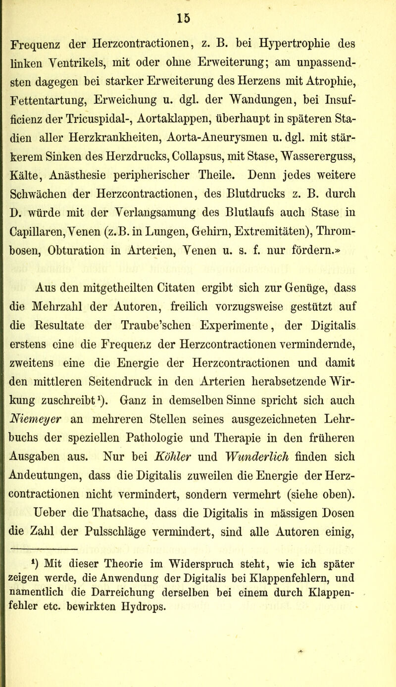 Frequenz der Herzcontractionen, z. B. bei Hypertrophie des linken Ventrikels, mit oder ohne Erweiterung; am unpassend- sten dagegen bei starker Erweiterung des Herzens mit Atrophie, Fettentartung, Erweichung u. dgl. der Wandungen, bei Insuf- ficienz der Tricuspidal-, Aortaklappen, überhaupt in späteren Sta- dien aller Herzkrankheiten, Aorta-Aneurysmen u. dgl. mit stär- kerem Sinken des Herzdrucks, Collapsus, mit Stase, Wassererguss, Kälte, Anästhesie peripherischer Theile. Denn jedes weitere Schwächen der Herzcontractionen, des Blutdrucks z. B. durch D. würde mit der Verlangsamung des Blutlaufs auch Stase in Capillaren, Venen (z.B. in Lungen, Gehirn, Extremitäten), Throm- bosen, Obturation in Arterien, Venen u. s. f. nur fördern.» Aus den mitgetheilten Citaten ergibt sich zur Genüge, dass die Mehrzahl der Autoren, freilich vorzugsweise gestützt auf die Eesultate der Traube’schen Experimente, der Digitalis erstens eine die Frequenz der Herzcontractionen vermindernde, zweitens eine die Energie der Herzcontractionen und damit den mittleren Seitendruck in den Arterien herabsetzende Wir- kung zuschreibt ^). Ganz in demselben Sinne spricht sich auch Niemeyer an mehreren Stellen seines ausgezeichneten Lehr- buchs der speziellen Pathologie und Therapie in den früheren Ausgaben aus. Nur bei Köhler und Wunderlich finden sich Andeutungen, dass die Digitalis zuweilen die Energie der Herz- contractionen nicht vermindert, sondern vermehrt (siehe oben). Ueber die Thatsache, dass die Digitalis in mässigen Dosen die Zahl der Pulsschläge vermindert, sind alle Autoren einig. Mit dieser Theorie im Widerspruch steht, wie ich später zeigen werde, die Anwendung der Digitalis bei Klappenfehlern, und namentlich die Darreichung derselben bei einem durch Klappen- fehler etc. bewirkten Hydrops.