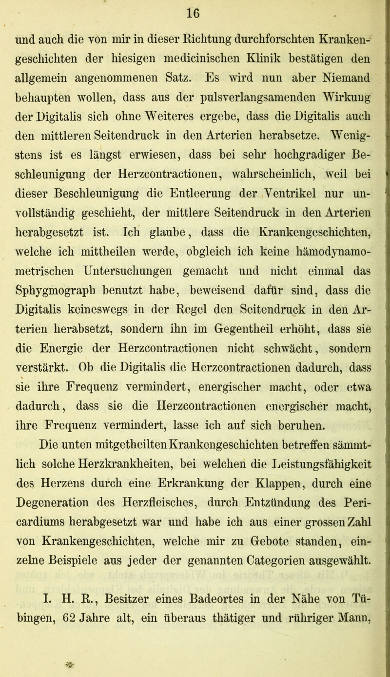 und auch die von mir in dieser Eichtung durchforschten Kranken- geschichten der hiesigen medicinischen Klinik bestätigen den allgemein angenommenen Satz. Es wird nun aber Niemand behaupten wollen, dass aus der pulsverlangsamenden Wirkung derDigitahs sich ohne Weiteres ergebe, dass die Digitalis auch den mittleren Seitendruck in den Arterien herabsetze. Wenig- stens ist es längst erwiesen, dass bei sehr hochgradiger Be- schleunigung der Herzcontractionen, wahrscheinlich, weil bei dieser Beschleunigung die Entleerung der Ventrikel nur un- vollständig geschieht, der mittlere Seitendruck in den Arterien herabgesetzt ist. Ich glaube, dass die Krankengeschichten, welche ich mittheilen werde, obgleich ich keine hämodynamo- metrischen Untersuchungen gemacht und nicht einmal das Sphygmograpb benutzt habe, beweisend dafür sind, dass die Digitalis keineswegs in der Eegel den Seitendruck in den Ar- terien herabsetzt, sondern ihn im Gegentheil erhöht, dass sie die Energie der Herzcontractionen nicht schwächt, sondern verstärkt. Ob die Digitalis die Herzcontractionen dadurch, dass sie ihre Frequenz vermindert, energischer macht, oder etwa dadurch, dass sie die Herzcontractionen energischer macht, ihre Frequenz vermindert, lasse ich auf sich beruhen. Die unten mitgetheilten Krankengeschichten betreifen sämmt- lich solche Herzkrankheiten, bei welchen die Leistungsfähigkeit des Herzens durch eine Erkrankung der Klappen, durch eine Degeneration des Herzfleisches, durch Entzündung des Peri- cardiums herabgesetzt war und habe ich aus einer grossen Zahl von Krankengeschichten, welche mir zu Gebote standen, ein- zelne Beispiele aus jeder der genannten Categorien ausgewählt. I. H. R., Besitzer eines Badeortes in der Nähe von Tü- bingen, 62 Jahre alt, ein überaus thätiger und rühriger Mann,
