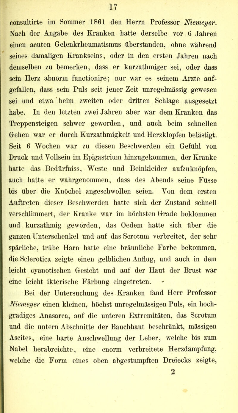 consultirte im Sommer 1861 den Herrn Professor Niemeyer, Nach der Angabe des Kranken hatte derselbe vor 6 Jahren einen acuten Gelenkrheumatismus üherstanden, ohne während seines damaligen Krankseins, oder in den ersten Jahren nach demselben zu bemerken, dass er kurzathmiger sei, oder dass sein Herz abnorm functionire; nur war es seinem Arzte auf- gefallen, dass sein Puls seit jener Zeit unregelmässig gewesen sei und etwa * beim zweiten oder dritten Schlage ausgesetzt habe. In den letzten zwei Jahren aber war dem Kranken das Treppensteigen schwer geworden , und auch beim schnellen Gehen war er durch Kurzathmigkeit und Herzklopfen belästigt. Seit 6 Wochen war zu diesen Beschwerden ein Gefühl von Druck und Yollsein im Epigastrium hinzugekommen, der Kranke hatte das Bedürfniss, Weste und Beinkleider aufzuknöpfen, auch hatte er wahrgenommen, dass des Abends seine Füsse bis über die Knöchel angeschwollen seien. Von dem ersten Auftreten dieser Beschwerden hatte sich der Zustand schnell verschlimmert, der Kranke war im höchsten Grade beklommen und kurzathmig geworden, das Oedem hatte sich über die ganzen Unterschenkel und auf das Scrotum verbreitet, der sehr spärliche, trübe Harn hatte eine bräunliche Farbe bekommen, die Sclerotica zeigte einen gelblichen Anflug, und auch in dem leicht cyanotischen Gesicht und auf der Haut der Brust war eine leicht ikterische Färbung eingetreten. Bei der Untersuchung des Kranken fand Herr Professor Niemeyer einen kleinen, höchst unregelmässigen Puls, ein hoch- gradiges Anasarca, auf die unteren Extremitäten, das Scrotum und die untern Abschnitte der Bauchhaut beschränkt, mässigen Ascites, eine harte Anschwellung der Leber, welche bis zum Nabel herabreichte, eine enorm verbreitete Herzdämpfung, welche die Form eines oben abgestumpften Dreiecks zeigte, 2