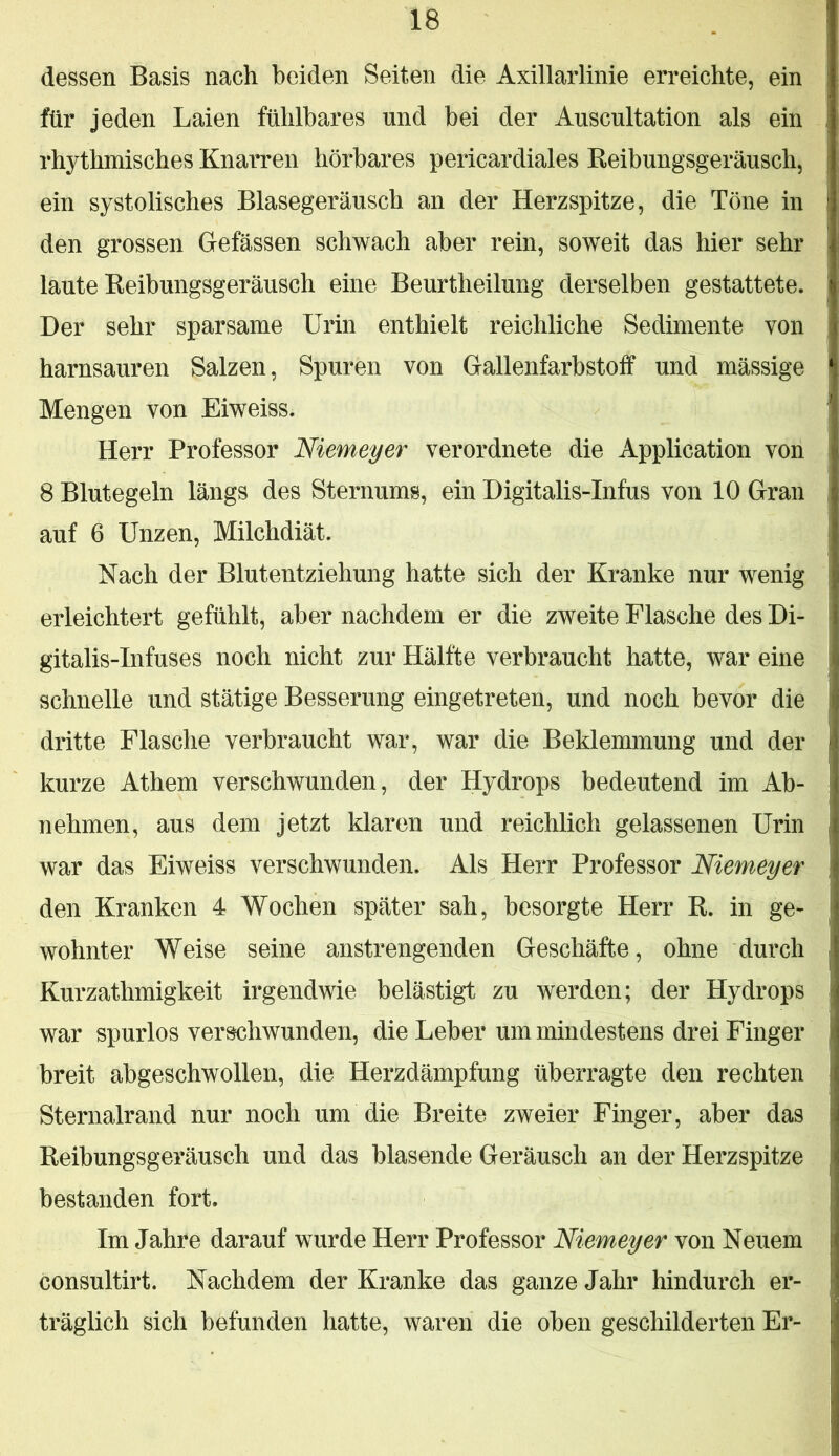 dessen Basis nach beiden Seiten die Axillarlinie erreichte, ein für jeden Laien fühlbares und bei der Auscultation als ein rhythmisches Knarren hörbares pericardiales Reibungsgeräusch, ein systolisches Blasegeräusch an der Herzspitze, die Töne in den grossen Gefässen schwach aber rein, soweit das hier sehr laute Eeibungsgeräusch eine Beurtheilung derselben gestattete. Der sehr sparsame Urin enthielt reichliche Sedimente von harnsauren Salzen, Spuren von Gallenfarbstoif und mässige Mengen von Eiweiss. Herr Professor Niemeyer verordnete die Application von 8 Blutegeln längs des Sternums, ein Digitalis-Infus von 10 Gran auf 6 Unzen, Milchdiät. Nach der Blutentziehung hatte sich der Kranke nur wenig erleichtert gefühlt, aber nachdem er die zweite Flasche des Di- gitalis-Infuses noch nicht zur Hälfte verbraucht hatte, war eine schnelle und stätige Besserung eingetreten, und noch bevor die dritte Flasche verbraucht war, war die Beklemmung und der kurze Athem verschwunden, der Hydrops bedeutend im Ab- nehmen, aus dem jetzt klaren und reichlich gelassenen Urin war das Eiweiss verschwunden. Als Herr Professor Niemeyer den Kranken 4 Wochen später sah, besorgte Herr R. in ge- wohnter Weise seine anstrengenden Geschäfte, ohne durch Kurzathmigkeit irgendwie belästigt zu werden; der Hydrops war spurlos verschwunden, die Leber um mindestens drei Finger breit abgeschwollen, die Herzdämpfung überragte den rechten Sternalrand nur noch um die Breite zweier Finger, aber das Reibungsgeräusch und das blasende Geräusch an der Herzspitze bestanden fort. Im Jahre darauf wurde Herr Professor Niemeyer von Neuem consultirt. Nachdem der Kranke das ganze Jahr hindurch er- träglich sich befunden hatte, waren die oben geschilderten Er-