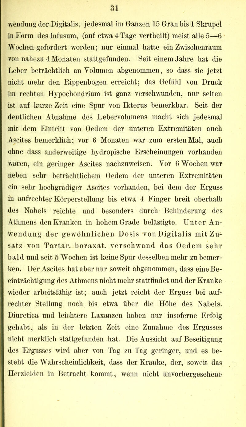 Wendung der Digitalis, jedesmal im Ganzen 15 Gran bis 1 Skrupel in Form des Infusum, (auf etwa 4 Tage vertlieilt) meist alle 5—6 Wochen gefordert worden; nur einmal hatte ein Zwischenraum von nahezu 4 Monaten stattgefunden. Seit einem Jahre hat die Leber beträchtlich an Volumen abgenommen, so dass sie jetzt nicht mehr den Rippenbogen erreicht; das Gefühl von Druck im rechten Hypochondrium ist ganz verschwunden, nur selten ist auf kurze Zeit eine Spur von Ikterus bemerkbar. Seit der deutlichen Abnahme des Lebervolumens macht sich jedesmal mit dem Eintritt von Oedem der unteren Extremitäten auch Ascites bemerklich; vor 6 Monaten war zum ersten Mal, auch ohne dass anderweitige hydropische Erscheinungen vorhanden waren, ein geringer Ascites nachzuweisen. Vor 6 Wochen war neben sehr beträchtlichem Oedem der unteren Extremitäten ein sehr hochgradiger Ascites vorhanden, bei dem der Erguss in aufrechter Körperstellung bis etwa 4 Finger breit oberhalb des Nabels reichte und besonders durch Behinderung des Athmens den Kranken in hohem Grade belästigte. Unter An- wendung der gewöhnlichen Dosis von Digitalis mit Zu- satz von Tartar, boraxat. verschwand das Oedem sehr bald und seit 5 Wochen ist keine Spur desselben mehr zu bemer- ken. Der Ascites hat aber nur soweit abgenommen, dass eine Be- einträchtigung des Athmens nicht mehr stattiindet und der Kranke wieder arbeitsfähig ist; auch jetzt reicht der Erguss bei auf- rechter Stellung noch bis etwa über die Höhe des Nabels. Diuretica und leichtere Laxanzen haben nur insoferne Erfolg gehabt, als in der letzten Zeit eine Zunahme des Ergusses nicht merklich stattgefunden hat. Die Aussicht auf Beseitigung des Ergusses wird aber von Tag zu Tag geringer, und es be- steht die Wahrscheinlichkeit, dass der Kranke, der, soweit das Herzleiden in Betracht kommt, wenn nicht unvorhergesehene
