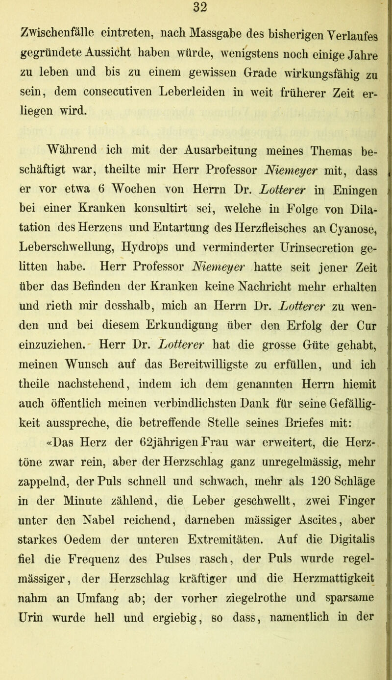 Zwischenfälle eintreten, nach Massgabe des bisherigen Verlaufes gegründete Aussicht haben würde, wenigstens noch einige Jahre zu leben und bis zu einem gewissen Grade wirkungsfähig zu sein, dem consecutiven Leberleiden in weit früherer Zeit er- liegen wird. Während ich mit der Ausarbeitung meines Themas be- schäftigt war, theilte mir Herr Professor Niemeyer mit, dass er vor etwa 6 Wochen von Herrn Dr. Lotterer in Eningen bei einer Kranken konsultirt sei, welche in Folge von Dila- tation des Herzens und Entartung des Herzfleisches an Cyanose, Leberschwellung, Hydrops und verminderter ürinsecretion ge- litten habe. Herr Professor Niemeyer hatte seit jener Zeit über das Befinden der Kranken keine Nachricht mehr erhalten und rieth mir desshalb, mich an Herrn Dr. Lotterer zu wen- den und bei diesem Erkundigung über den Erfolg der Cur einzuziehen. Herr Dr. Lotterer hat die grosse Güte gehabt, meinen Wunsch auf das Bereitwilligste zu erfüllen, und ich theile nachstehend, indem ich dem genannten Herrn hiemit auch öffentlich meinen verbindlichsten Dank für seine Gefällig- keit ausspreche, die betreffende Stelle seines Briefes mit: «Das Herz der 62jährigen Frau war erweitert, die Herz- töne zwar rein, aber der Herzschlag ganz unregelmässig, mehr zappelnd, der Puls schnell und schwach, mehr als 120 Schläge in der Minute zählend, die Leber geschwellt, zwei Finger unter den Nabel reichend, darneben mässiger Ascites, aber starkes Oedem der unteren Extremitäten. Auf die Digitalis fiel die Frequenz des Pulses rasch, der Puls wurde regel- mässiger, der Herzschlag kräftiger und die Herzmattigkeit nahm an Umfang ab; der vorher ziegelrothe und sparsame Urin wurde hell und ergiebig, so dass, namentlich in der