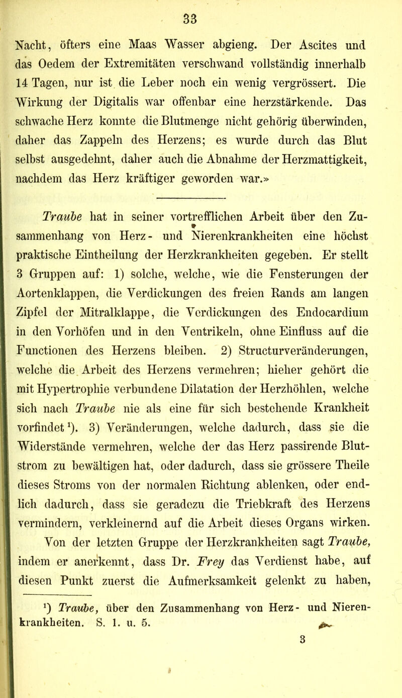 Nacht, öfters eine Maas Wasser abgieng. Der Ascites und das Oedem der Extremitäten verschwand vollständig innerhalb 14 Tagen, nur ist die Leber noch ein wenig vergrössert. Die Wirkung der Digitalis war offenbar eine herzstärkende. Das schwache Herz konnte die Blutmenge nicht gehörig überwinden, daher das Zappeln des Herzens; es wurde durch das Blut selbst ausgedehnt, daher auch die Abnahme der Herzmattigkeit, nachdem das Herz kräftiger geworden war.» Traube hat in seiner vortrefflichen Arbeit über den Zu- sammenhang von Herz- und Nierenkrankheiten eine höchst praktische Eintheilung der Herzkrankheiten gegeben. Er stellt 3 Gruppen auf: 1) solche, welche, wie die Fensterungen der Aortenklappen, die Verdickungen des freien Bands am langen Zipfel der Mitralklappe, die Verdickungen des Endocardium in den Vorhöfen und in den Ventrikeln, ohne Einfluss auf die Functionen des Herzens bleiben. 2) Structurveränderungen, welche die Arbeit des Herzens vermehren; hieher gehört die mit Hypertrophie verbundene Dilatation der Herzhöhlen, welche sich nach Traube nie als eine für sich bestehende Krankheit vorfindet ^). 3) Veränderungen, welche dadurch, dass sie die Widerstände vermehren, welche der das Herz passirende Blut- strom zu bewältigen hat, oder dadurch, dass sie grössere Theile dieses Stroms von der normalen Bichtung ablenken, oder end- lich dadurch, dass sie geradezu die Triebkraft des Herzens vermindern, verkleinernd auf die Arbeit dieses Organs wirken. Von der letzten Gruppe der Herzkrankheiten sagt Trat^be^ indem er anerkennt, dass Dr. Frey das Verdienst habe, auf diesen Punkt zuerst die Aufmerksamkeit gelenkt zu haben, 0 Traubef über den Zusammenhang von Herz- und Nieren- krankheiten. S. 1. u. 5. ^ 3 I