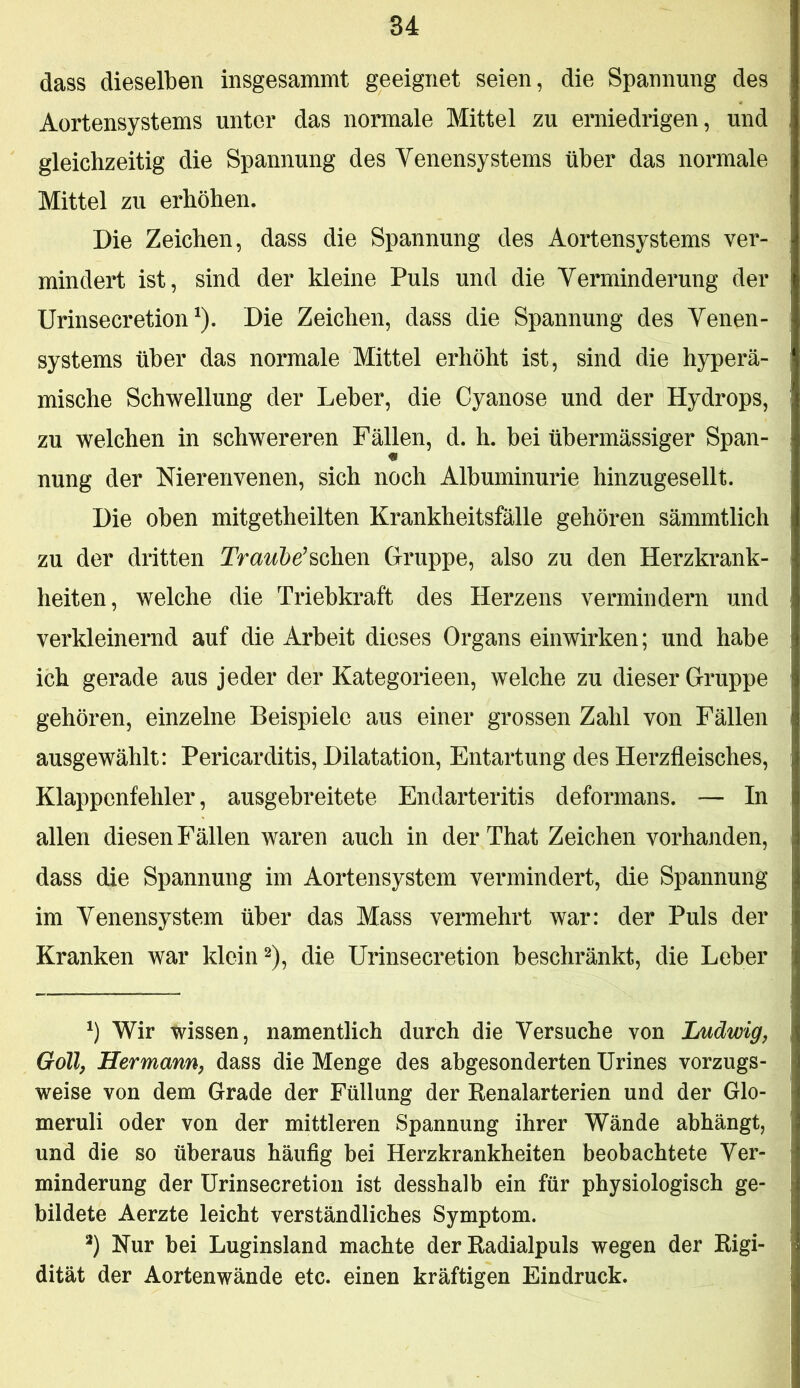 dass dieselben insgesammt geeignet seien, die Spannung des Aortensystems unter das normale Mittel zu erniedrigen, und gleichzeitig die Spannung des Venensystems über das normale Mittel zu erhöhen. Die Zeichen, dass die Spannung des Aortensystems ver- mindert ist, sind der kleine Puls und die Verminderung der Urinsecretion ^). Die Zeichen, dass die Spannung des Venen- systems über das normale Mittel erhöht ist, sind die hyperä- mische Schwellung der Leber, die Cyanose und der Hydrops, zu welchen in schwereren Fällen, d. h. bei übermässiger Span- nung der Nierenvenen, sich noch Albuminurie hinzugesellt. Die oben mitgetheilten Krankheitsfälle gehören sämmtlich zu der dritten IVa^^5e’schen Gruppe, also zu den Herzkrank- heiten, welche die Triebkraft des Herzens vermindern und verkleinernd auf die Arbeit dieses Organs einwirken; und habe ich gerade aus jeder der Kategorieen, welche zu dieser Gruppe gehören, einzelne Beispiele aus einer grossen Zahl von Fällen ausgewählt: Pericarditis, Dilatation, Entartung des Herzfleisches, Klappenfehler, ausgebreitete Endarteritis deformans. — In allen diesen Fällen waren auch in derThat Zeichen vorhanden, dass die Spannung im Aortensystem vermindert, die Spannung im Venensystem über das Mass vermehrt war: der Puls der Kranken war klein 2), die Urinsecretion beschränkt, die Leber Wir wissen, namentlich durch die Versuche von Ludwig^ Göll, Hermann, dass die Menge des abgesonderten Urines vorzugs- weise von dem Grade der Füllung der Renalarterien und der Glo- meruli oder von der mittleren Spannung ihrer Wände abhängt, und die so überaus häufig bei Herzkrankheiten beobachtete Ver- minderung der Urinsecretion ist desshalb ein für physiologisch ge- bildete Aerzte leicht verständliches Symptom. *) Nur bei Luginsland machte der Radialpuls wegen der Rigi- dität der Aortenwände etc. einen kräftigen Eindruck.