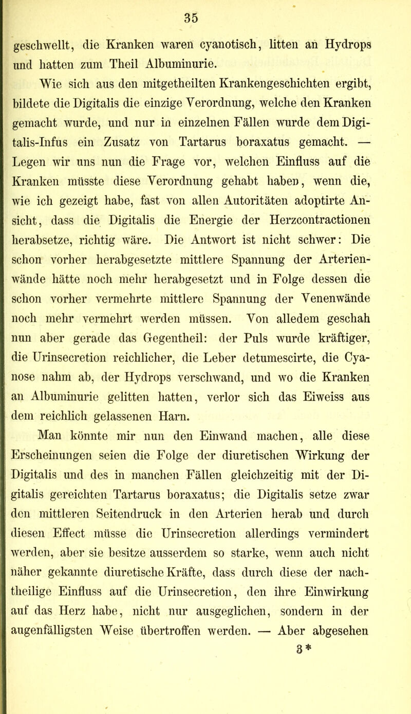 geschwellt, die Kranken waren cyanotisch, litten an Hydrops und hatten zum Theil Albuminurie. Wie sich aus den mitgetheilten Krankengeschichten ergibt, bildete die Digitalis die einzige Verordnung, welche den Kranken gemacht wurde, und nur in einzelnen Fällen wurde dem Digi- talis-Infus ein Zusatz von Tartarus boraxatus gemacht. — Legen wir uns nun die Frage vor, welchen Einfluss auf die Kranken müsste diese Verordnung gehabt haben, wenn die, wie ich gezeigt habe, fast von allen Autoritäten adoptirte An- sicht, dass die Digitalis die Energie der Herzcontractionen herahsetze, richtig wäre. Die Antwort ist nicht schwer: Die schon vorher herabgesetzte mittlere Spannung der Arterien- wände hätte noch mehr herabgesetzt und in Folge dessen die schon vorher vermehrte mittlere Spannung der Venenwände noch mehr vermehrt werden müssen. Von alledem geschah nun aber gerade das Gegentheil: der Puls wurde kräftiger, die Urinsecretion reichlicher, die Leber detumescirte, die Cya- nose nahm ah, der Hydrops verschwand, und wo die Kranken an Albuminurie gelitten hatten, verlor sich das Eiweiss aus dem reichlich gelassenen Harn. Man könnte mir nun den Einwand machen, alle diese Erscheinungen seien die Folge der diuretischen Wirkung der Digitalis und des in manchen Fällen gleichzeitig mit der Di- gitalis gereichten Tartarus boraxatus; die Digitalis setze zwar den mittleren Seitendruck in den Arterien herab und durch diesen Effect müsse die Urinsecretion allerdings vermindert werden, aber sie besitze ausserdem so starke, wenn auch nicht näher gekannte diuretische Kräfte, dass durch diese der nach- theilige Einfluss auf die Urinsecretion, den ihre Einwirkung auf das Herz habe, nicht nur ausgeglichen, sondern in der augenfälligsten Weise übertroffen werden. — Aber abgesehen 3*