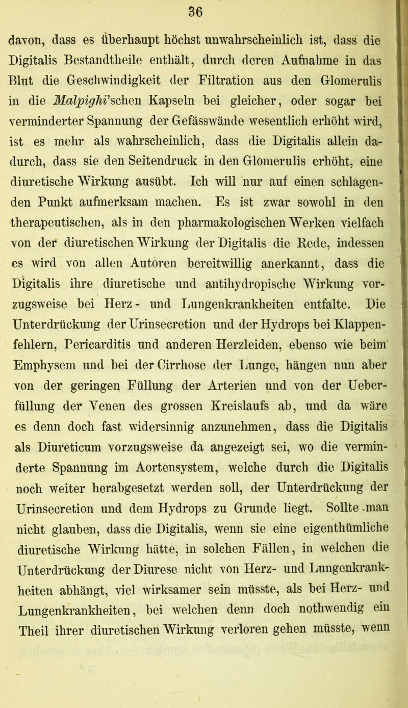 davon, dass es überhaupt höchst unwahrscheinlich ist, dass die Digitalis Bestandtheile enthält, durch deren Aufnahme in das Blut die Geschwindigkeit der Filtration aus den Glomerulis in die MälpigW^ohm Kapseln bei gleicher, oder sogar bei verminderter Spannung der Gefässwände wesentlich erhöht wird, ist es mehr als wahrscheinlich, dass die Digitalis allein da- durch, dass sie den Seitendruck in den Glomerulis erhöht, eine diuretische Wirkung ausübt. Ich will nur auf einen schlagen- den Punkt aufmerksam machen. Es ist zwar sowohl in den therapeutischen, als in den pharmakologischen Werken vielfach von der diuretischen Wirkung der Digitalis die Kede, indessen es wird von allen Autoren bereitwillig anerkannt, dass die Digitalis ihre diuretische und antihydropische Wirkung vor- zugsweise bei Herz - und Lungenkrankheiten entfalte. Die Unterdrückung der Urinsecretion und der Hydrops bei Klappen- fehlern, Pericarditis und anderen Herzleiden, ebenso wie beim Emphysem und bei derCirrhose der Lunge, hängen nun aber von der geringen Füllung der Arterien und von der Ueber- füllung der Venen des grossen Kreislaufs ab, und da wäre es denn doch fast widersinnig anzunehmen, dass die Digitalis als Diureticum vorzugsweise da angezeigt sei, wo die vermin- derte Spannung im Aortensystem, welche durch die Digitalis noch weiter herabgesetzt werden soll, der Unterdrückung der Urinsecretion und dom Hydrops zu Grunde liegt. Sollte -man nicht glauben, dass die Digitalis, wenn sie eine eigenthümliche diuretische Wirkung hätte, in solchen Fällen, in welchen die Unterdrückung der Diurese nicht von Herz- und Lungenkrank- heiten abhängt, viel wirksamer sein müsste, als bei Herz- und Lungenkrankheiten, bei welchen denn doch nothwendig ein Theil ihrer diuretischen Wirkung verloren gehen müsste, wenn
