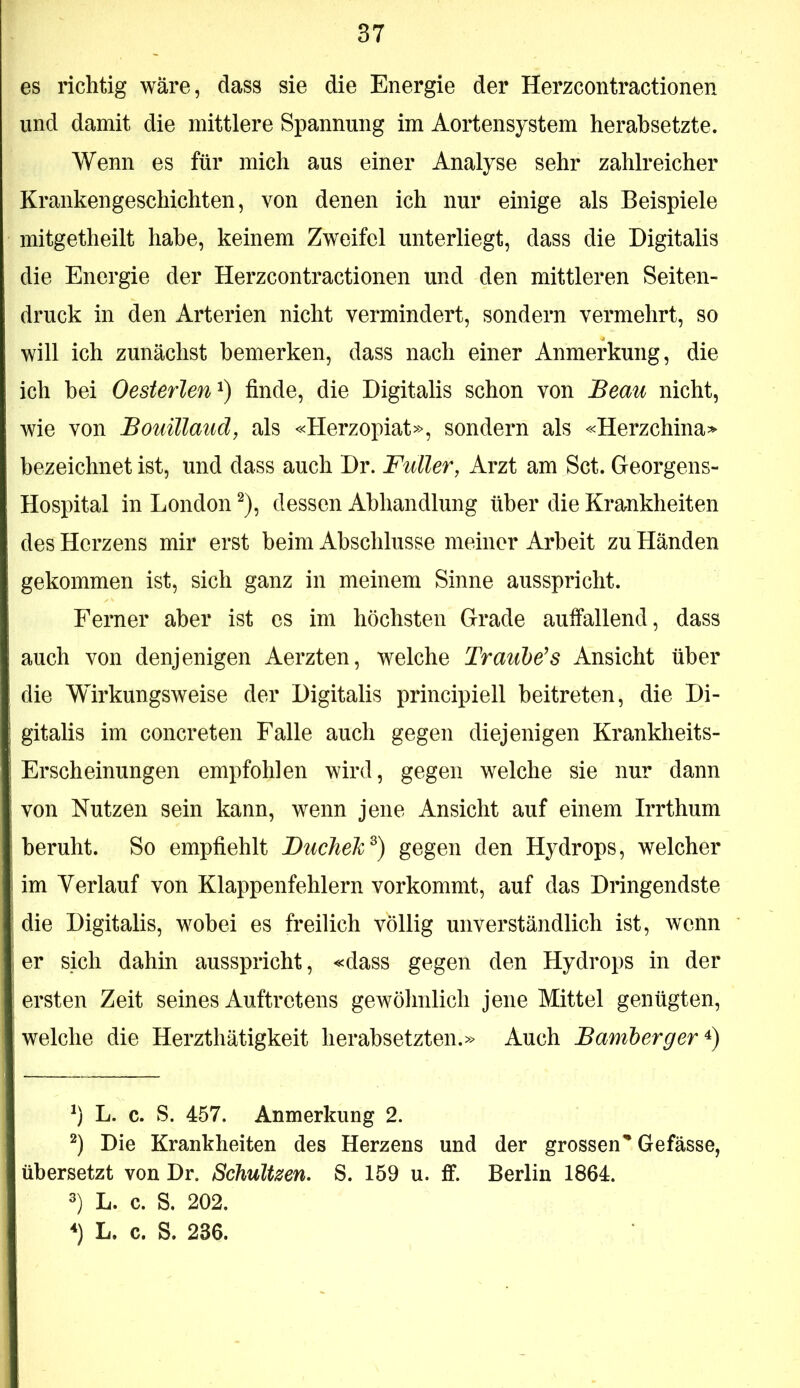 es richtig wäre, dass sie die Energie der Herzcontractionen und damit die mittlere Spannung im Aortensystem herabsetzte. Wenn es für mich aus einer Analyse sehr zahlreicher Krankengeschichten, von denen ich nur einige als Beispiele mitgetheilt habe, keinem Zweifel unterliegt, dass die Digitalis die Energie der Herzcontractionen und den mittleren Seiten- druck in den Arterien nicht vermindert, sondern vermehrt, so will ich zunächst bemerken, dass nach einer Anmerkung, die ich hei Oesterlen^) finde, die Digitalis schon von JBeau nicht, wie von JBouillaud, als «Herzopiat», sondern als «Herzchina» bezeichnet ist, und dass auch Dr. Füller, Arzt am Set. Georgens- Hospital in London ^), dessen Abhandlung über die Krankheiten des Herzens mir erst beim Abschlüsse meiner Arbeit zu Händen gekommen ist, sich ganz in meinem Sinne ausspricht. Ferner aber ist es im höchsten Grade auffallend, dass auch von denjenigen Aerzten, welche TrauMs Ansicht über die Wirkungsweise der Digitalis principiell beitreten, die Di- gitalis im concreten Falle auch gegen diejenigen Krankheits- Erscheinungen empfohlen wird, gegen welche sie nur dann von Nutzen sein kann, wenn jene Ansicht auf einem Irrthum beruht. So empfiehlt JDucheTc^) gegen den Hydrops, welcher im Verlauf von Klappenfehlern vorkommt, auf das Dringendste die Digitalis, wobei es freilich völlig unverständlich ist, wenn er sich dahin ausspricht, «dass gegen den Hydrops in der ersten Zeit seines Auftretens gewöhnlich jene Mittel genügten, welche die Herzthätigkeit herabsetzten,» Auch Bamherger b L. c. S. 457. Anmerkung 2. Die Krankheiten des Herzens und der grossen* * Gefässe, übersetzt von Dr. SchuUzen. S. 159 u. ff. Berlin 1864. 3) L. c. S. 202. *) L. c. S. 236.