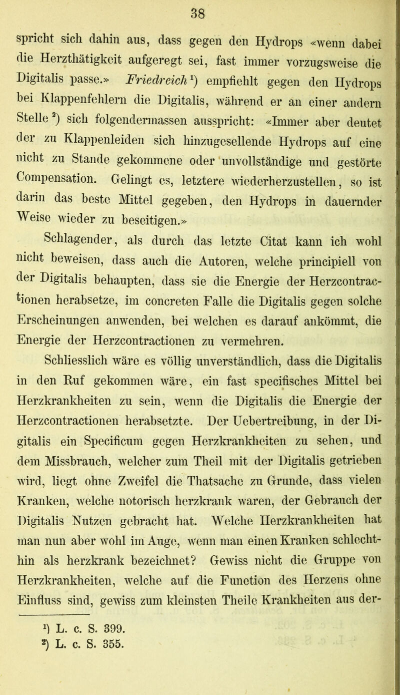 spricht sich dahin aus, dass gegen den Hydrops «wenn dabei die Herzthätigkeit aufgeregt sei, fast immer vorzugsweise die Digitalis passe.» Friedreich^) empfiehlt gegen den Hydrops bei Klappenfehlern die Digitalis, während er an einer andern Stelle sich folgendermassen ausspricht: «Immer aber deutet der zu Klappenleiden sich hinzugesellende Hydrops auf eine nicht zu Stande gekommene oder unvollständige und gestörte Compensation. Gelingt es, letztere wiederherzustellen, so ist darin das beste Mittel gegeben, den Hydrops in dauernder Weise wieder zu beseitigen.» Schlagender, als durch das letzte Citat kann ich wohl nicht beweisen, dass auch die Autoren, welche principiell von der Digitalis behaupten, dass sie die Energie der Herzcontrac- ^ionen herabsetze, im concreten Falle die Digitalis gegen solche Erscheinungen anwenden, hei welchen es darauf ankömmt, die Energie der Herzcontractionen zu vermehren. Schliesslich wäre es völlig unverständlich, dass die Digitalis in den Ruf gekommen wäre, ein fast specifisches Mittel bei Herzkrankheiten zu sein, wenn die Digitalis die Energie der Herzcontractionen herabsetzte. Der üebertreihung, in der Di- gitalis ein Specificum gegen Herzkrankheiten zu sehen, und dem Missbrauch, welcher zum Theil mit der Digitalis getrieben wird, liegt ohne Zweifel die Thatsache zu Grunde, dass vielen Kranken, welche notorisch herzkrank waren, der Gebrauch der Digitalis Nutzen gebracht hat. Welche Herzkrankheiten hat man nun aber wohl im Auge, wenn man einen Kranken schlecht- hin als herzkrank bezeichnet? Gewiss nicht die Gruppe von Herzkrankheiten, welche auf die Funetion des Herzens ohne Einfluss sind, gewiss zum kleinsten Theile Krankheiten aus der- L. c. S. 399. 2) L. c. S. 355.